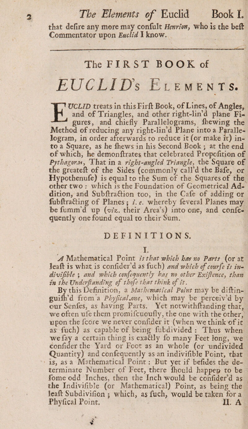 The Elements of Euclid Book I. that defire any more may confult Henri on, who is the hcû Commentator upon Euclid I know. The F I R S T B O O K of EU C LI Us Elements. Euclid treats in this Firft Book, of Lines, of Angles^ and of Triangles, and other right-lin’d plane Fi¬ gures, and chiefly Parallelograms, ftewing the Method of reducing any right-lin’d Plane into a Paralle¬ logram, in order afterwards to reduce it (or make it) in¬ to a Square, as he fliews in his Second Book 5 at the end of which, he demonflirates that celebrated Propofltion of Pythagor.Ti, That in a right-angled Triangle, the Square of the greatefl: of the Sides (commonly call’d the Bafe, or Hypothenufe) is equal to the Sum of the Squares of the other two ; which is the Foundation of Geometrical Ad¬ dition, and Subflraftion too, in the Cafe of adding or fubftrafting of Planes ; i. e. whereby feveral Planes may be fumm'd up {•viz. their Area’s) into one, and confe- quently one found equal to their Sum. DEFINITIONS. I. Mathematical Point is that which has no Parts (or at leaf! is what is conflder’d as fuch) and which ofcourfe is in- divijible ; and which confeojuently has no other Exifience, than in the Underfianding of thofe that think of it. By this Definition, a Mathematical Point may be diflrin- guilh’d from’a Phyjicahone, which may be perceived by our Senfes, as having Parts. Yet notwithflanding that, we often ufe them promifcuoufly, the one with the other, upon the fcore we never confider it (when we think of it as- fuch) as capable of being fubdivided : Thus when wefay a certain thing is exaftly fo many Feet long, we confider the Yard or Foot as an whole (or undivided Quantity) and confequently as an indivifible Point, that is, as a Mathematical Point ; But yet if befides the de¬ terminate Number of Feet, there fhould happen to be fome odd Inches, then the Inch would be cohfider’d as the Indivifible (or Mathematical) Point, as being the leafl: Subdivifion j which, as fuch, would be taken for a Phyfical Point. IL A