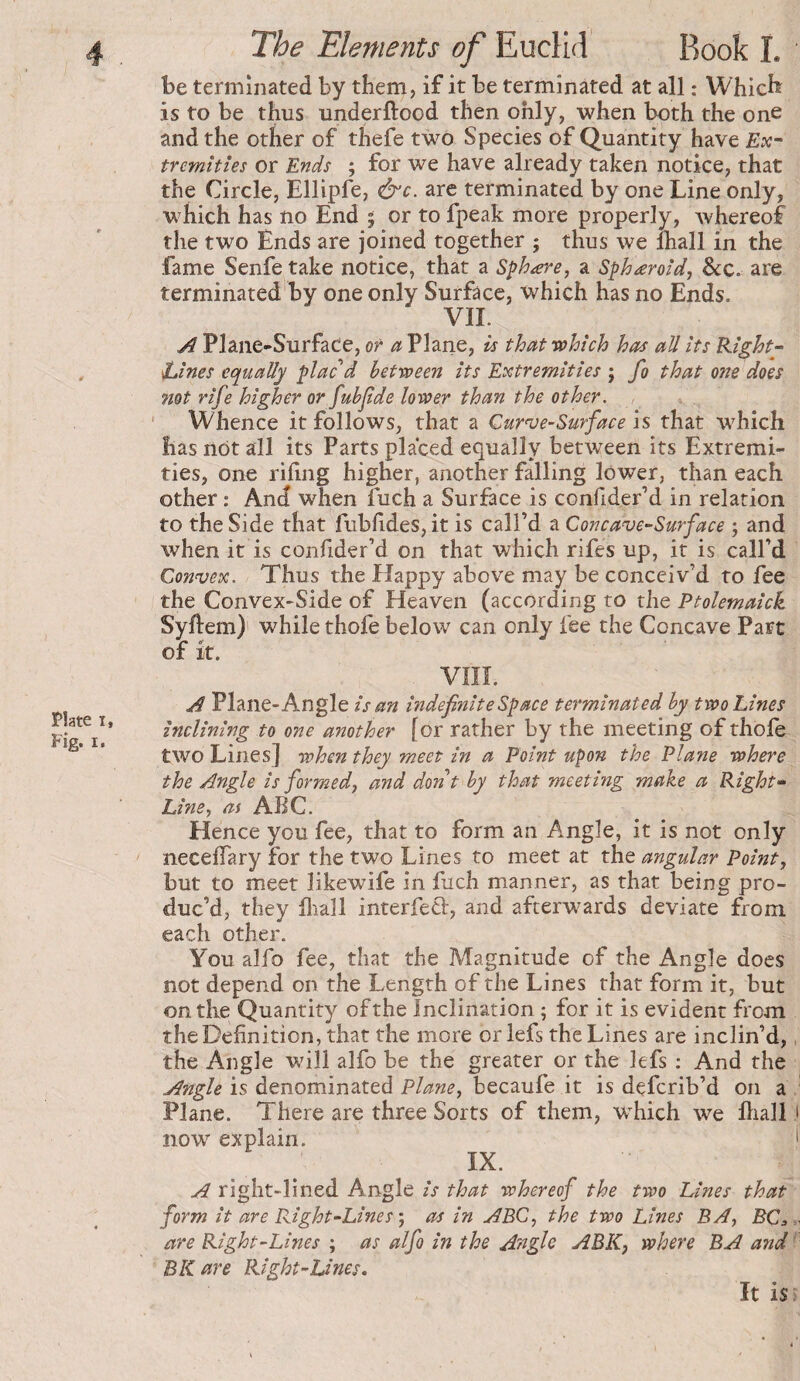 Plate I, Fig. I. The Elements of Euclid Rook I. be terminated by them, if it be terminated at all : Which is to be thus underftood then only, when both the one and the other of thefe two Species of Quantity have Ex-- tremîtîes or Ends ; for we have already taken notice, that the Circle, Ellipfe, &c. are terminated by one Line only, which has no End ; or to fpeak more properly, whereof the two Ends are joined together ; thus we lhall in the fame Senfe take notice, that a Sphere, a Spheroid, Sec. are terminated by one only Surface, which has no Ends. VIE ^ Plane-Surface, or 4; Plane, is that which has all its Right- twines equally plac d between its Extremities ; fo that one does 7iot rife higher or fubjide lower than the other. ' Whence it follows, that a Qurnse-Surface is that which has not all its Parts placed equally between its Extremi¬ ties, one riling higher, another falling lower, than each other : And when fuch a Surface is confider’d in relation to the Side that fublides, it is call’d a Concave-Surface ; and when it is confider’d on that which rifes up, it is call’d Convex. Thus the Happy above may be conceiv’d to fee the Convex-Side of Heaven (according to the Ptolemaick Syftem) while thofe below can only fee the Concave Part of it. VÎÎÎ. A Plane-Angle is an indefinite Space terminated by two Lines inclining to one another [or rather by the meeting of thofe two Lines] when they meet in a Point upon the Plane where the Angle is formed, and dont by that meeting make a Right- Line, as ABC. Hence you fee, that to form an Angle, it is not only necelTary for the two Lines to meet at the angular Point, but to meet likewife in fuch manner, as that being pro¬ duc’d, they lliall interfeci, and afterwards deviate from each other. You alfo fee, that the Magnitude of the Angle does not depend on the Length of the Lines that form it, but on the Quantity of the Inclination ; for it is evident from the Definition, that the more or lefs the Lines are inclin’d, the Angle will alfo be the greater or the lefs ; And the Angle is denominated Plane, becaufe it is deferib’d on a Plane. There are three Sorts of them, w’^hich we fliall 1 now explain. > IX. A right-lined Angle is that whereof the two Lines that form it are Right-Lines ; as in ABC, the two Lines BA, BC,.. are Right-Lines ; as alfo in the Angle ABK, where BA and ' BK are Right-Lines. It isj