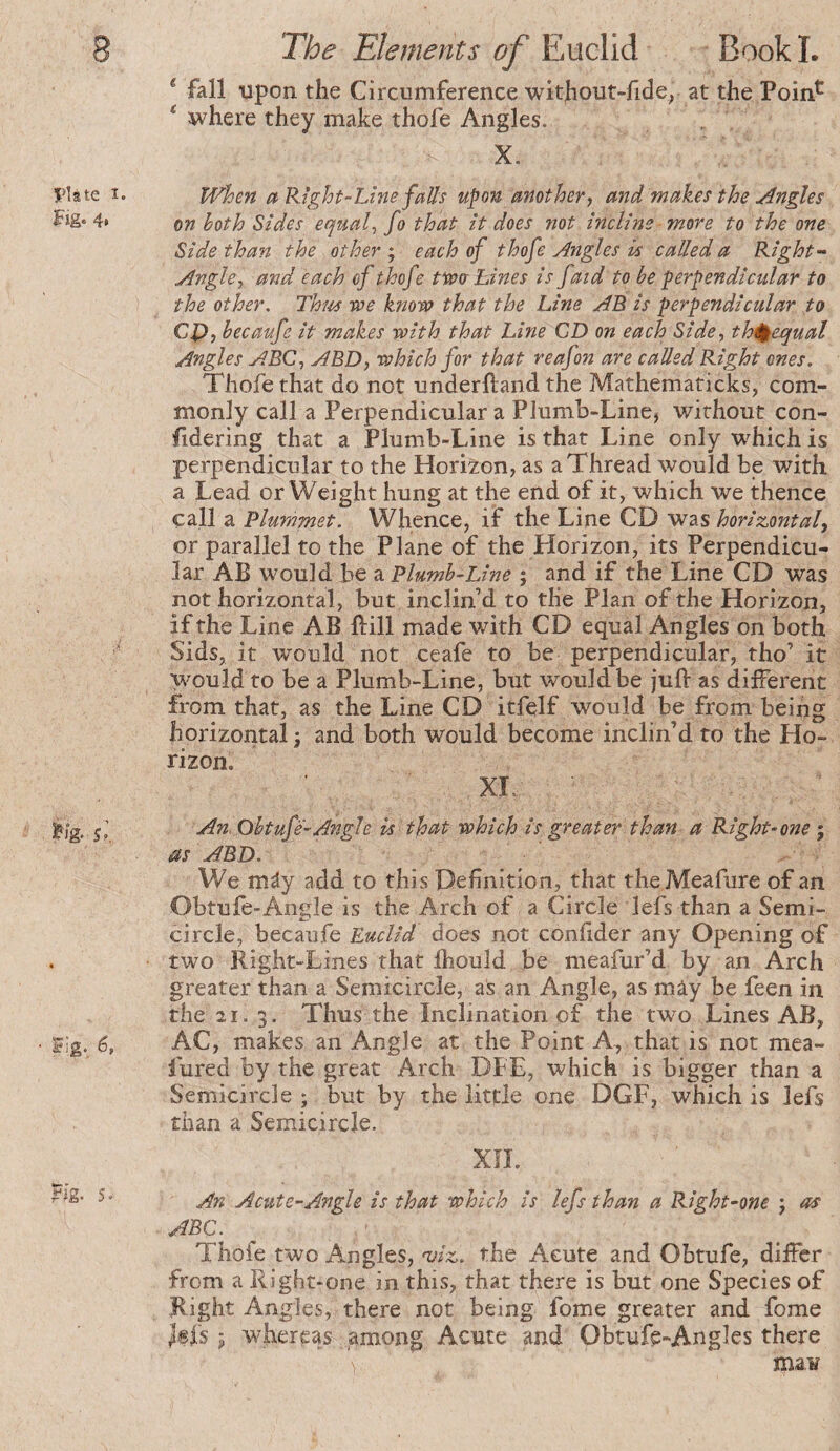 Plate I. Fig. 4* 5.’. Fig. 6, ?ig. 5. * fall upon the Circumference without-fide^ at the Poin^ ‘ where they make thofe Angles. X. When a Right-Line faUs upon mother y and makes the Angles on both Sides equals fo that It does not Incline more to the one Side than the other ; each of thofe Angles is called a Right- Angle y and each of thofe twtr Lines Is faid to be perpendicular to the other, Thm -we knoro that the Line AB Is perpendicular to CP, becaufe It makes rolth that Line CD on each Side, th^^equal Angles ABC y ABD, which for that reafon are called Right ones. Thofe that do not underftand the Mathematicks, com¬ monly call a Perpendicular a PIumb-Line, without con- fidering that a Plumb-Line is that Line only which is perpendicular to the Horizon, as a Thread would be with a Lead or Weight hung at the end of it, which we thence call a Plummet. Whence, if the Line CD was horizontal^ or parallel to the Plane of the Horizon, its Perpendicu¬ lar AB would be a Plumb-Line ; and if the Line CD was not horizontal, but inclin’d to the Plan of the Horizon, if the Line AB Bill made with CD equal An gles on both Sids, it would not ceafe to be perpendicular, tho’ it would to be a Plumb-Line, but would be juB as different from that, as the Line CD itfelf would be from being horizontal ; and both would become inclin’d to the Ho¬ rizon. XL An Obtufe-Angle is that which Is greater than a Right-one ; as ABD. We mây add to this Definition, that theMeafure of an Obtufe-Angle is the Arch of a Circle lefs than a Semi¬ circle, becaufe Euclid does not confider any Opening of two Right-Lines that fliould be meafur’d by an Arch greater than a Semicircle, as an Angle, as mây be feen in the 21. 3. Thus the Inclination of the two Lines AB, AC, makes an Angle at the Point A, that is not mea- lured by the great Arch DFE, which is bigger than a Semicircle ; but by the little one DGF, which is lefs than a Semicircle. XU. An Acute-Angle is that which Is lefs than a Right-one -, as ABC. Thofe two Angles, 'vlz. the Acute and Obtufe, differ from a Right-one in this, that there is but one Species of Right Angles, there not being fome greater and fome J®fs ÿ whereas among Acute and Obtufe-Angles there ma¥