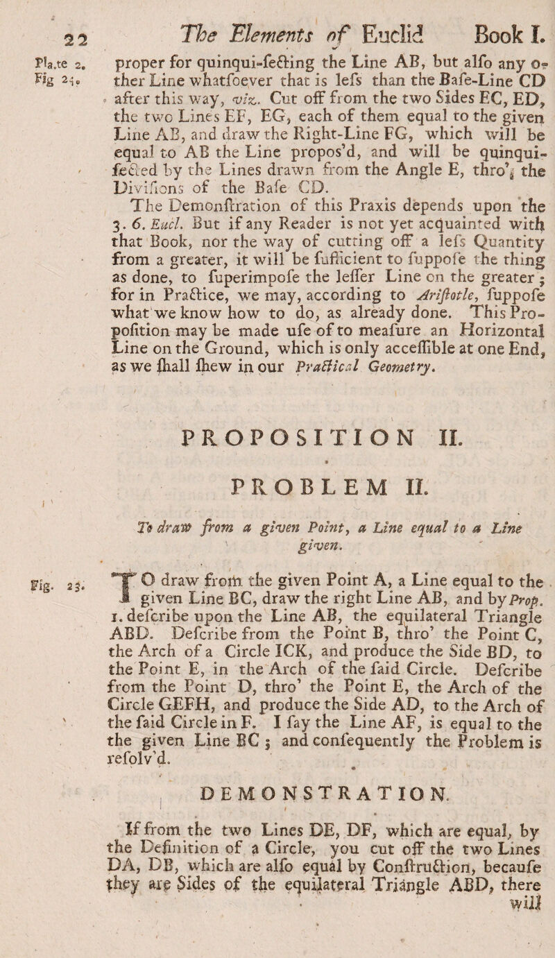 ^ / P!a.te 2, proper for quinqui-fefting the Line AB, but alfo any Or- Fig 24, thcr Line whatfoever that is lefs than the Bafe-Line CD • after this way, Cut off from the two Sides EC, ED, the two Lines EF, EG, each of them equal to the given Line AB, and draw the Right-Line FG, which will be equal to AB the Line propos’d, and will be quinqui- ' fecled by the Lines drawn from the Angle E, thro’i the Divifions of the Bafe CD. The Demonflration of this Praxis depends upon *the 3. 6. Eucl. But if any Reader is not yet acquainted with that Book, nor the way of cutting off a lefs Quantity from a greater, it will be fufiicient to fuppofe the thing as done, to fuperimpofe the lefler Line on the greater ; for in Praftice, we may, according to Arifiotle^ fuppofe what we know how to do, as already done. ThisPro- pofition may be made ufe of to meafure an Horizontal Line on the Ground, which is only acceffible at one End, as we ihall Ihew in pur fvaBlcal Geometry^ PROPOSITION 11. PROBLEM II. Tff drsi‘tù from a given Pointy a Line equal to a Line given. TO draw from the given Point A, a Line equal to the given Line BC, draw the right Line AB, and hy Prop. i.defcribe upon the Line AB, the equilateral Triangle ABD. Defcribe from the Point B, thro’ the Point C, the Arch of a Circle ICK, and produce the Side BD, to the Point E, in the Arch of the faid Circle. Defcribe from the Point D, thro’ the Point E, the Arch of the Circle GEFH, and produce the Side AD, to the Arch of the faid Circle in F. I fay the Line AF, is equal to the the given Line BC 5 and confequently the Problem is refolv’d. * • i ' demonstration. * * If from the two Lines DE, DF, which are equal, by the Definition of ^ Circle, you cut off the two Lines DA, DB, which are alfo equal by Conftruftion, becaufe îhey arp 5Wes of the equilateral Triangle ABD, there will