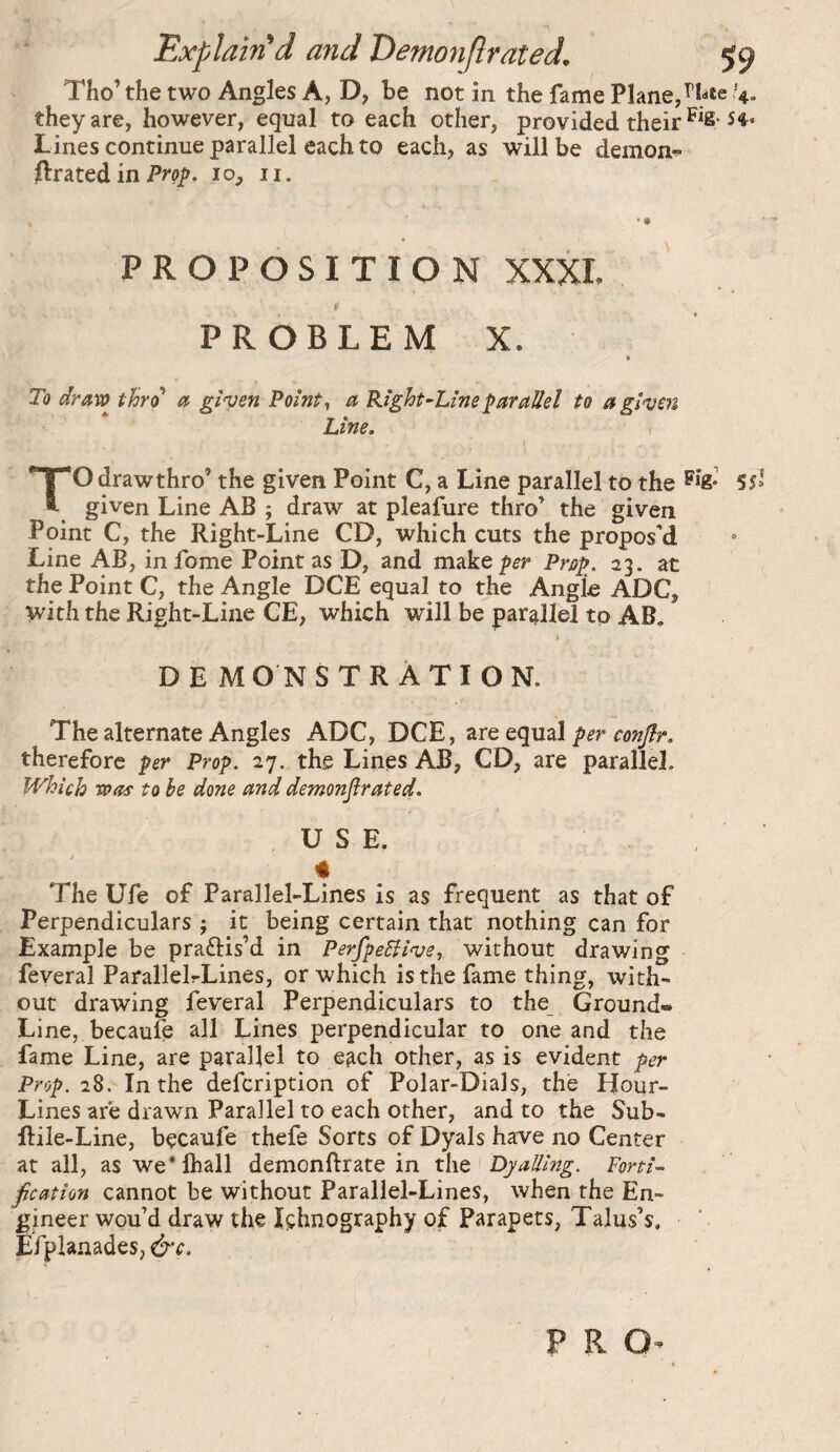 Tho’ the two Angles A, D, be not in the fame Plane,4. they are, however, equal to each other, provided their ^^2- Lines continue parallel each to each, as will be demons grated in 10, ii. • • PROPOSITION XXXI. $ PROBLEM X. To draro thro* at ginjen Point, a Right^Lineparallel to a given Line. > TO draw thro’ the given Point C, a Line parallel to the 51» given Line AB ; draw at pleafure thro’ the given Point C, the Right-Line CD, which cuts the propos’d Line AB, infome Pointas D, and m^ke per Prop. 23. at the Point C, the Angle DCE equal to the Angle ADC, ^ith the Right-Line CE, which will be parallel to AB. DE MONSTRÀTION. The alternate Angles ADC, DCE, are equal per eon^r, therefore per Prop. 27, the Lines AB, CD, are parallel. Which Spas to be done and demonflrated. USE. # The Ufe of Parallel-Lines is as frequent as that of Perpendiculars ; it being certain that nothing can for Example be praftis’d in PerfpeSiive, without drawing feveral ParallelrLines, or which is the fame thing, with¬ out drawing feveral Perpendiculars to the Ground® Line, becaufe all Lines perpendicular to one and the fame Line, are parallel to each other, as is evident per Prop. 28. In the defcription of Polar-Dials, the Hour- Lines are drawn Parallel to each other, and to the Sub- ftile-Line, bçcaufe thefe Sorts of Dyals have no Center at all, as we*lhall demonftrate in the Dyailing. Forti¬ fication cannot be without Parallel-Lines, when the En¬ gineer wou’d draw the Içhnography of Parapets, Talus’s. Efpianades, &c. P R