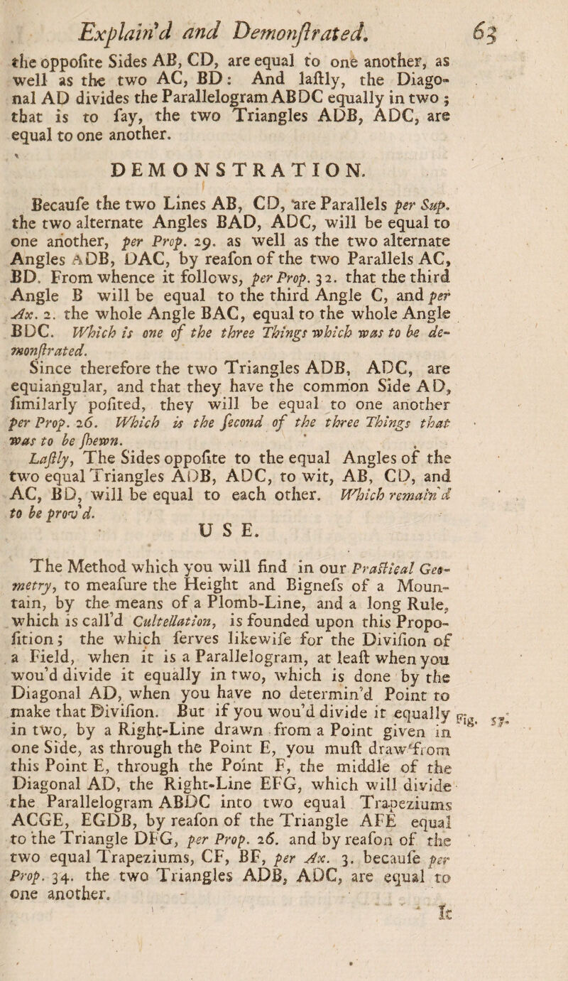 V Explam^d and Demonfîrated'. 6 the oppofite Sides AB, CD, are equal to one another, as well as the two AC, BD ; And laftly, the Diago¬ nal AD divides the Parallelogram AB DC equally in two ; that is to fay, the two Triangles ADB, ADC, are equal to one another. DEMONSTRATION. f Becaufe the two Lines AB, CD, “are Parallels per Sup. the two alternate Angles BAD, ADC, will be equal to one another, per Prop. 29. as well as the two alternate Angles aDB, DAC, by reafonofthe two Parallels AC, BD. From whence it follows, per Prop. 12. that the third Angle B will be equal to the third Angle C, and per Ax. 2. the whole Angle BAC, equal to the whole Angle BDC. Which IS one of the three Things uohich was to be de-- monjlrated. Since therefore the two Triangles ADB, ADC, are equiangular, and that they have the common Side AD, llmilarly pofited, they will be equal to one another per Prop. 26. Which is the fécond of the three Things that was to he /hewn. LaJilj, The Sides oppoflte to the equal Angles of the two equal Triangles ADB, ADC, to wit, AB, CD, and AC, BD, will be equal to each other. Which remain'd to he prob'd. USE. The Method which you will find in our Prafiieal metry, to meafure the Height and Bignefs of a Moun¬ tain, by the means of a Plomb-Line, and a long Rule, which is call’d Cultellation, is founded upon thw Propo- fition ; the which ferves likewife for the Divilion of a Field, when it is a Parallelogram, at leaft when you wou’d divide it equally in two, which is done by the Diagonal AD, when you have no determin’d Point to make that Divifion. But if you wou’d divide it equally in two, by a Right-Line drawn from a Point given in *'^ one Side, as through the Point E, you muft drawTrom this Point E, through the Point F, the middle of the Diagonal AD, the Right-Line EFG, which will divide the Parallelogram ABDC into two equal Trapeziums ACGE, EGDB, by reafon of the Triangle AFE equal to the Triangle DFG, 2<S. and by reafon of the two equal Trapeziums, CF, BF, per Ax. 3. becaufe per Prop. 34. the two Triangles ADB, ADC, are equal to one another. tz
