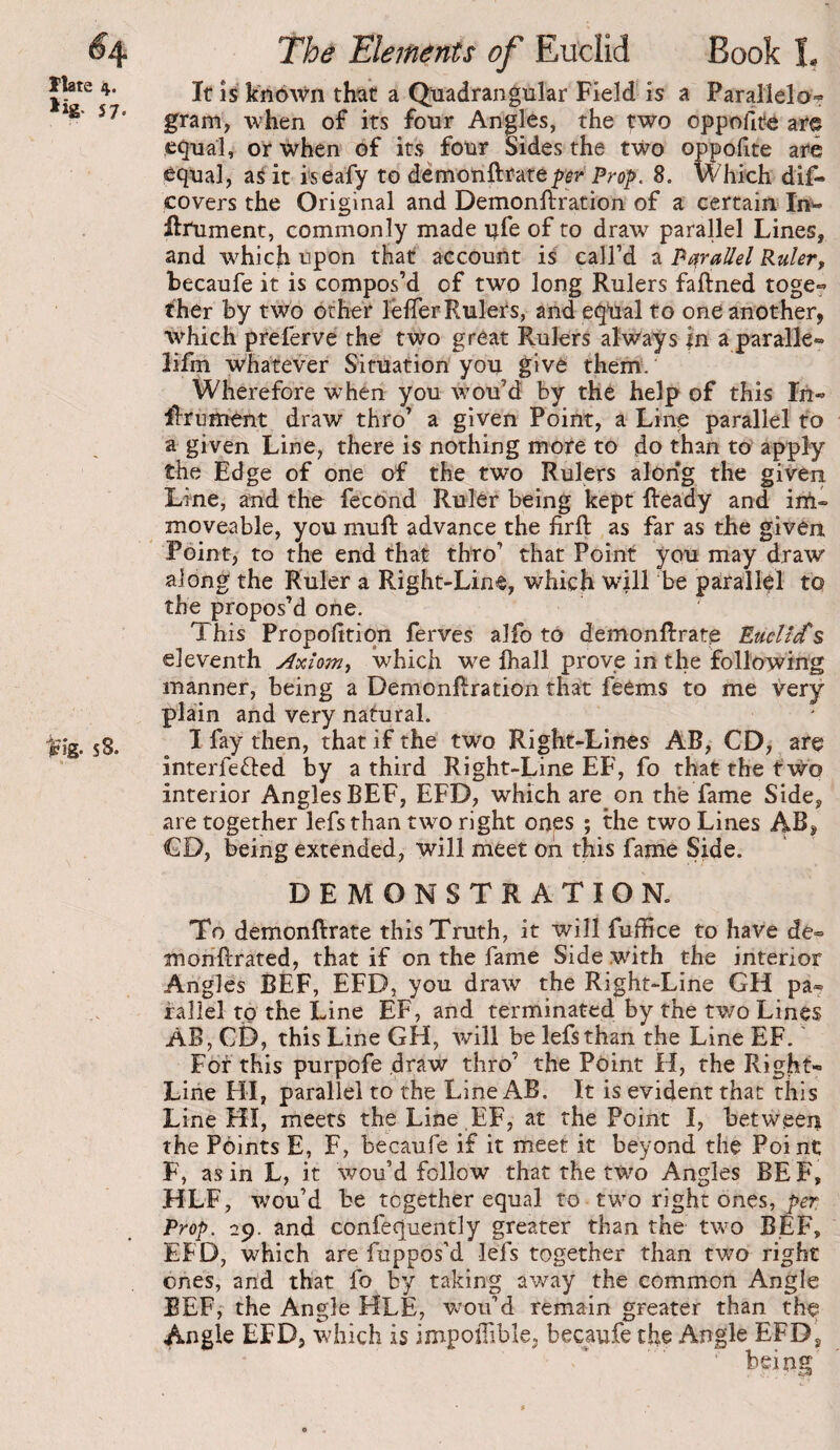 57- Vig- S 8. Tbâ Eléments of Euciid Book î, It is k’nbWn that a Quadrangular Field is a Parallelo? gram, when of its four Angles, the two oppollte are equal, or When of its four Sides the two oppohte are equal, aS it iseafy to àèmcn&:i'àtèper Prop. 8. Whioh dif- covers the Original and Demonftration of a certairi Inw ftrument, commonly made ufe of to draw parallel Lines, and w^hich upon that account is call’d a Parallel Ruler, becaufe it is compos’d of two long Rulers faftned toge^ ther by two other leflerRulers, and eq^al to one another, %vhich preferve the two great Rulers always in a paralle» lifm whatever Situation you give them. ' Wherefore when you w^ou’d by thé help of this In- lÎTumént draw thro’ a given Point, a Line parallel to a given Line, there is nothing more to do than to apply the Edge of one of the two Rulers along the given Line, and the fecond Ruler being kept Ready and iril- moveable, you muR advance the firR as far as the given. Point, to the end that thro’ that Point you may draw along the Ruler a Right-Line, which will he parallel to the propos’d one. This Propohtiqn ferves alfo to demonRrate Euclid's eleventh Axiom, which w^e Riall prove in the following manner, being a DemonRration that feems to me Very plain and very natural. I fay then, that if the two Right-Lines AB, CD, are interfefled by a third Right-Line EF, fo that the two interior Angles BEF, EFD, which are on the fame Side, are together lefs than two right ones ; the two Lines AB, CD, being extended, will meet oh this fame Side. DEMONSTRATION. To demonRrate this Truth, it will fuffice to have de- moriRrated, that if on the fame Side with the interior Angles BEF, EFD, you draw the Right-Line GH pa¬ rallel to the Line EF, and terminated by the two Lines AB, CD, this Line GH, will be lefs than the Line EF. ' For this purpofe draw thro’ the Point H, the Right- Line HI, parallel to the Line AB. It is evident that this Line HI, meets the Line , EF, at the Point I, between the Points E, F, becaufe if it meet it beyond the Point F, as in L, it wou’d follow that the two Angles BE F, HLF, wou’d be together equal to two right ones, per Prop. 29. and confequently greater than the two BEF, EFD, which are fuppos’d lefs together than two right ones, and that fo by taking away the common Angle BEFj the Angle HLE, w-oif d remain greater than th^ Angle EFD, which is impoilible, becaufe the Angle EFD j being