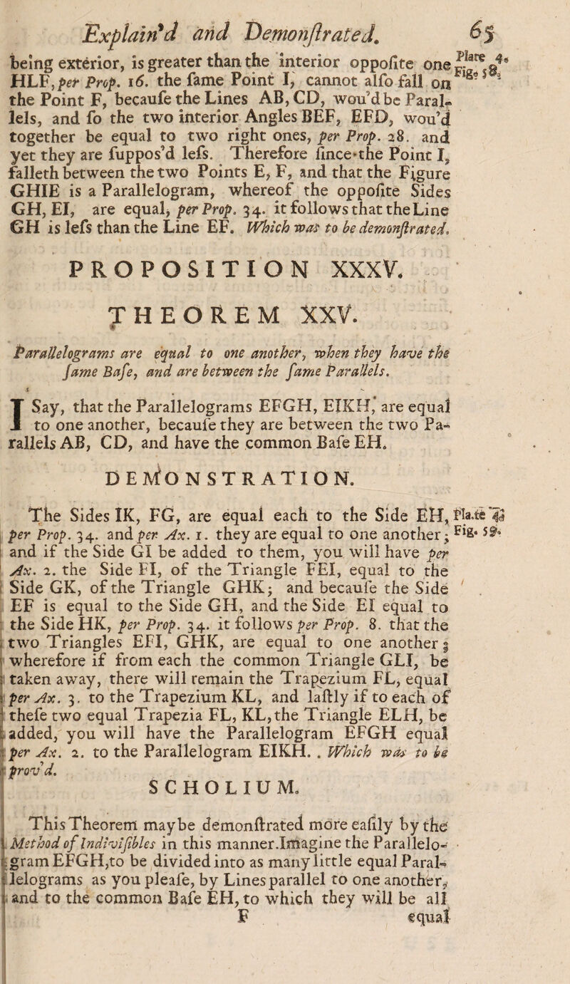 Explained arid Eernonjlrated. ^5 being exterior, is greater than the interior oppofite HLF,per Proi>. i6. the fame Point I, cannot alfofall on ' the Point F, becaufe the Lines AB, CD, won dbe Paral¬ lels, and fo the two interior Angles BEF, EFD, wou’d together be equal to two right ones, per Prop. 28. and yet they are fuppos’d lefs. Therefore flnce»the Point I, falleth between the two Points E> F, and that the Figure GHIE is a Parallelogram, whereof the oppofite Sides GH, El, are equal> per Prop. 34. it follows that the Line GH is lefs than the Line EF. Mich wo'ï to be demonfir at ed, * • PROPOSITION XXXV. THEOREM XXV. » Parallelograms are equal to one another^ when they have the jame Bafe, and are between the fame Parallels. I Say, that the Parallelograms EFGH, EIKH, are equal to one another, becaufe they are between the two Pa¬ rallels AB, CD, and have the common Bafe EH* DEACON ST RATION. The Sides IK, FG, are equal each to the Side per Prop. 34. znàpen Ax. i. they are equal to one another; sg»» and if the Side GI be added to them, you will have per \ Ax. 2. the Side FI, of the Triangle FEI, equal to the i Side GK, of the Triangle GHK; and becaufe the Side EF is equal to the Side GH, and the Side El equal to the Side HK, per Prop. 34. it follows Prop. 8. that the two Triangles EFI, GHK, are equal to one another i' s wherefore if from each the common Triangle GLI, be Î taken away, there will remain the Trapezium FL, equal \ per Ax. 3. to the Trapezium KL, and laftly if to each of* j thefe two equal Trapezia FL, KL,the Triangle ELH, be tadded, you will have the Parallelogram EFGH equal iper Ax. 2. to the Parallelogram EIKH. . Mich was to be ir prov d. 1 SCHOLIUM. This Theorem maybe demonftrated mdreeatily by the Method of Indivifibles in this manner.Imagine the Parallelo- EgramEFGHjto be ^divided into as many little equal Paral¬ lelograms as you pleafe, by Lines parallel to one another^ |.and to the common Bafe EH, to which they will be all ; F equal