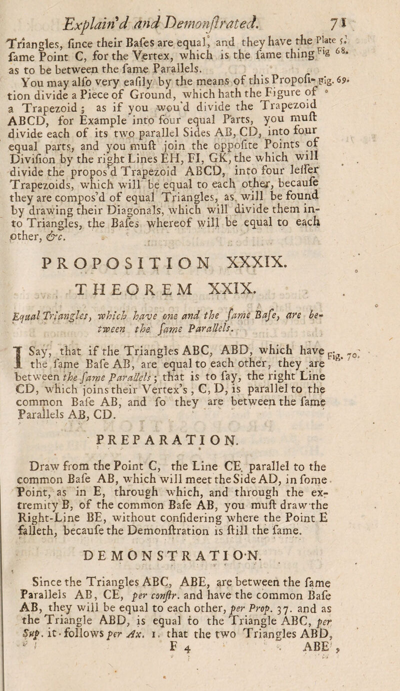 Triangles, fince their Bafes are equal^ and they have the Plate fame Point C, for the Vertex, which is the fame thing as to be between the fame Parallels. You may alfo very eafily by the means of this Propou- pig. 69. tion divide a Piece of Ground, which hath the Figure of ° a Trapezoid ; as if you wou'd divide the Trapezoid ABCD, for Example into four equal Parts, you muft divide each of its two parallel Sides AB, CD, into ^ equal parts, and you muft join the oppofite Points of Divifion by the right Lines EH, FI, GK, the which will ^ divide the propos’d Trapezoid ABCD, into four lelfer Trapezoids, which will be equal to each other, becaufe they are compos’d of equal Triangles, as. will be found by drawing their Diagonals, which will divide them in¬ to Triangles, the Bafes whereof will be equal to each .other, &c. PROPOSITION XXXÎX, THEOREM 5ÇXIX. Ecfud-Triangles, -which have one and the fame Bafe, are be^ tween the fame Parallels. ÏSaÿ, that if the Triangles ABC, ABD, which have gj the fame BafeAB, are equal to each other, they .are between the fame Parallels ; that is to fay, the right Line CD, which joins their Vertex’s , C,D, is parallel to the common Bafe AB, and fo they are between the fame Parailels AB, CD. ^ PREPARATION. Draw from the Point C, the Line CE. parallel to the common Bafe AB, which will meet the Side AD, infome. Point, as in E, through which, and through the exr tremity B, of the common Bafe AB, you muft drawthe Right-Line BE, without confidering where the Point E falleth, becaufe the Demonftration is ftill the fame. DEMONSTRATION. Since the Triangles ABC, ABE, are between the fame Parallels AB, CE, ^er conflr. and have the common Bafe AB, they will be equal to each other, per Prop. 37. and as the Triangle ABD, is equal to the Triangle ABC, per Sap.iz-ioWowsper .ax. i. that the two Triangles ABD, ' F 4 : ». ABE-’ 9 ; ' '' r .>