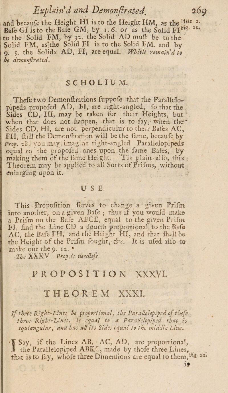 and becanfe the Height HI is to the Height HM, as “* Bafe GI isto the Bale GM, by r. 6. or as the Solid to the Solid FM, by 32. the Solid AD muft be to the Solid FM, as',the Solid FI is to the Solid FM. and by 9. 5. the Solids AD, FI, are equal. Which remain dt& be demonjlrated. SCHOLIUM. Thefe two Demonftrations fuppofe that the Paralleîo» pipeds propbfed AD, FI, are right-angled, fo that the Sides CD, HI, may be taken for their Heights, but when that does not happen, that is to fay, when the Sides CD, HI, are not perpendiculur to their Safes AC, FH, ftill the Demonftration will be the fame, becaufe by Prop. 28. you may, imagine right-angled Parallelopipeds equal to the prcpofed ones upon the fame Safes, by making them of the fame Height. ’Tis plain alfo, this Theorem may be applied to all Sorts of Prifms, without enlarging upon it. USE. This Propofltion ferves to change a given Prifm into another, on a given Bafe ; thus if you would make a Prifm on the Bafe AECE, equal to the given Prifm F'l, find the Line CD a fourth proportional to the Bafe AC, the Bafe FH, and the Height HI, and that fhallbe the Height of the Prifm fought, &c. It is ufed alfo to make cut the 9. 12. • The XXXV Prop.is needlefs. PROPOSITION XXXVL THEOREM XXXL if three Right-Lines be proportional, the ParalleUpiped of thefe three Right-Lines, is eojual to a Parallelepiped that is equiangular, and has all its Sides equal to the middle Line, fSay, if the Lines AB, AC, AD, are proponional, the Parallelopiped ABKC, made by thofe three Lines, ^ that is to fay, whofe three Dimenfions are equal to them,^‘^