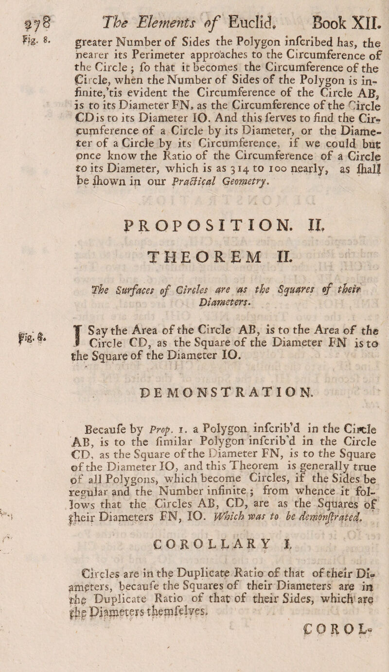 greater Number of Sides the Polygon infcribed has, the nearer its Perimeter appro’aches to the Circumference of the Circle j fo that it becomes the Circumference of the C^ircle, when the Number of Sides of the Polygon is in¬ finite,’tis evident the Circumference of the Circle AH, is to its Diameter FN» as the Circumference of the Circle CD is to its Diameter lO. And this ferves to find the Cir¬ cumference of a Circle by its Diameter, or the Diame¬ ter of a Circle by its Circumference, if we could but once know the Ratio of the Circumference of a Circle toits Diameter, which is as 314 to 100 nearly, as Ihalî be ihown in our Pr^ciical Geometry.. PROPOSITION. 11, THEOREM II. The Surfaces of Circles me as the Squares of theh Diameters. Ï Say the Area of the Circle AB, is to the Area of the Circle CD, as the Square of the Diameter FN is to the Square of the Diameter lO. DEMONSTRATION. Becaufe by Prop. i. a Polygon infcrib’d in the Ciicle AB, is to the fimilar Polygon infcrib’d in the Circle CD, as the Square of the Diameter FN, is to the Square of the Diameter lO, and this Theorem is generally true of all Polygons, which become Circles, if the Sides be regular and the Number infinite ; from whence it fol¬ lows that the Circles AB, CD, are as the Squares of |:}ieir Diameters FN, lO. Which voas to be demonfrate^. COROLLARY L Circles are in the Duplicate Ratio of that of their DD ameters, becaufe the Squares of their Diameters are in thg Duplicate Ratio of that of their Sides, which are Diameters € O R O L«