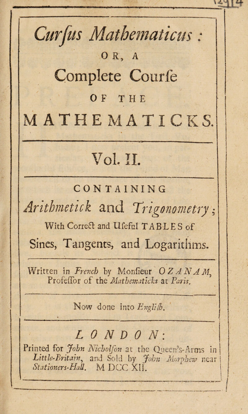 Curfus Mathematicus : 0 R, A Complete Courfe / 0 F T H E MATHEMATICS S. \ % Vol. II. CONTAINING Arithmetick and Trigonometry ,• With Correct and Ufefol TABLE S of Sines, Tangents, and Logarithms. Written in French by Moniteur 0 Z AN A M\ ProfeiTor of the Mathematics at Paris. Now done into Engli/h. -. * . . ? LONDON: Printed for John Nicbolfon at the Queen’s-Arms in Little-Britain, and Sold by John Morphew near | Stationers-HaU. M DCC XII. ’ ! .. 1 |