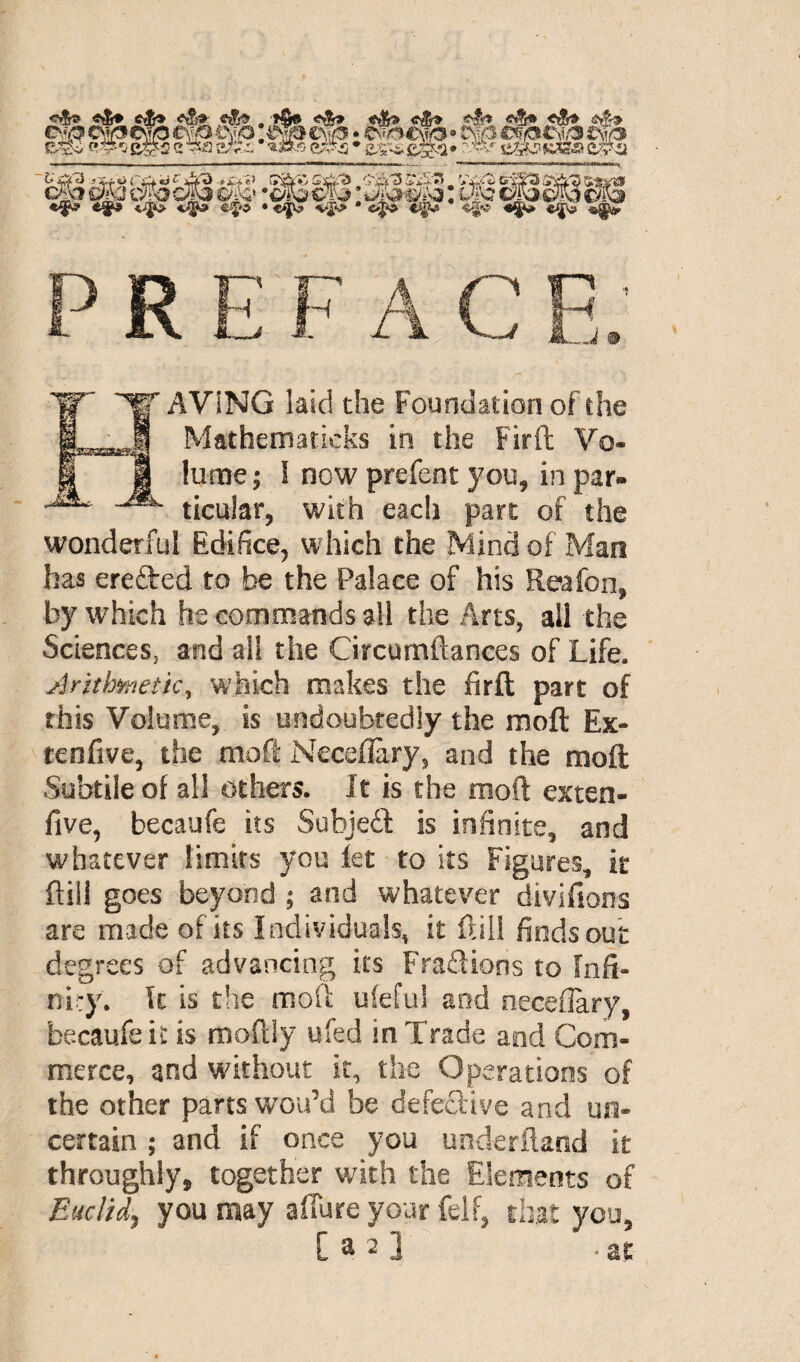 P R E'F A C H. r AViNG laid the Foundation of the Mathematicks in the Firffc Vo* lume ; 1 now prefent you, in par- ticular, with each part of the wonderful Edifice, which the Mind of Man has erefted to be the Palace of his Reafon, by which he commands all the Arts, all the Sciences, and all the Circumftanees of Life, Arithmetic% which makes the firft part of this Volume, is undoubtedly the moft Ex- tenfive, the moft NecefEry, and the moft Subtile of all others. It is the moft exten- five, becaufe its Subject is infinite, and whatever limits you let to its Figures, it ftili goes beyond ; and whatever divifions are made of its Individuals, it ftili finds out degrees of advancing its Fractions to Infi¬ ni:}'. It is the moft ufeful and neceflary, becaufe it is moftly ufed in Trade and Com¬ merce, and without it, the Operations of the other parts wou’d be defective and un¬ certain ; and if once you underftand it throughly, together with the Elements of Euclid, you may affure your fell, that you, [ a 2] -at