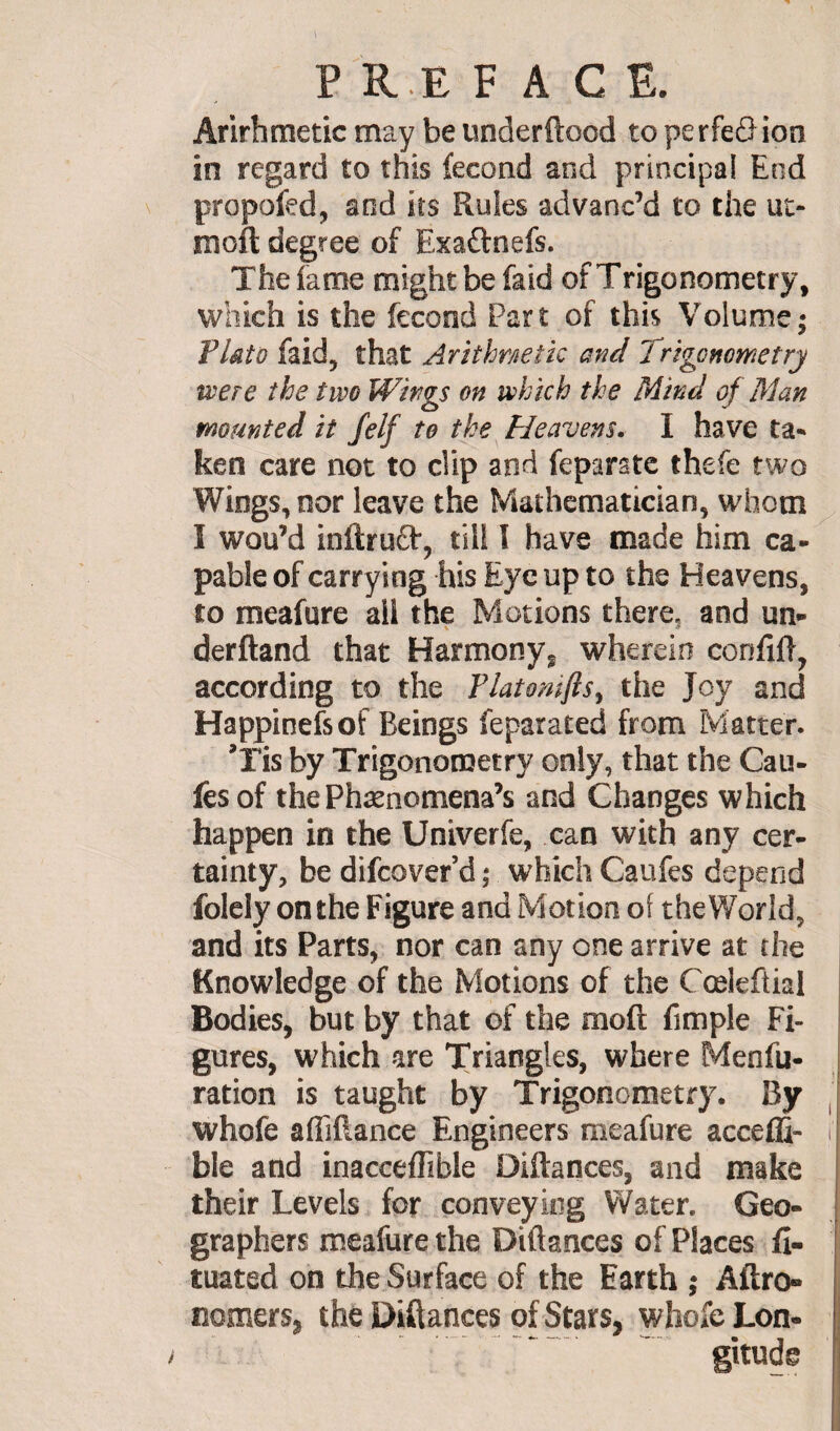 p re face. Arithmetic may be underftood to perfeôion in regard to this fécond and principal End propofed, and its Rules advanc’d to the ut- mofl degree of Exa&nefs. The fame might be faid of Trigonometry, which is the fécond Part of this Volume; Flato faid, that Arithmetic and Trigonometry mere the two Wings on which the Mind of Man mounted it felf to the Heavens. I have ta¬ ken care not to clip and feparate thefe two Wings, nor leave the Mathematician, whom I wou’d inftruft, till I have made him ca¬ pable of carrying his Eye up to the Heavens, to meafure all the Motions there, and un- derftand that Harmony, wherein confift, according to the Platomfis, the Joy and Happinefsof Beings feparated from Matter. ’Tis by Trigonometry only, that the Cau- fesof thePhænomena’s and Changes which happen in the Univerfe, can with any cer¬ tainty, be difcover’d ; which Caufes depend folely on the Figure and Motion of the World, and its Parts, nor can any one arrive at the Knowledge of the Motions of the Cœleftial Bodies, but by that of the moft fimple Fi¬ gures, which are Triangles, where Menfu- ration is taught by Trigonometry. By whofe aflifiance Engineers meafure acceffi- ble and inacceflible Diftances, and make their Levels for conveying Water. Geo¬ graphers meafure the Diftances of Places fl- tuated on the Surface of the Earth ; Aftro- nomers, the Diftances of Stars, whole Lon- i ’ *' gitude