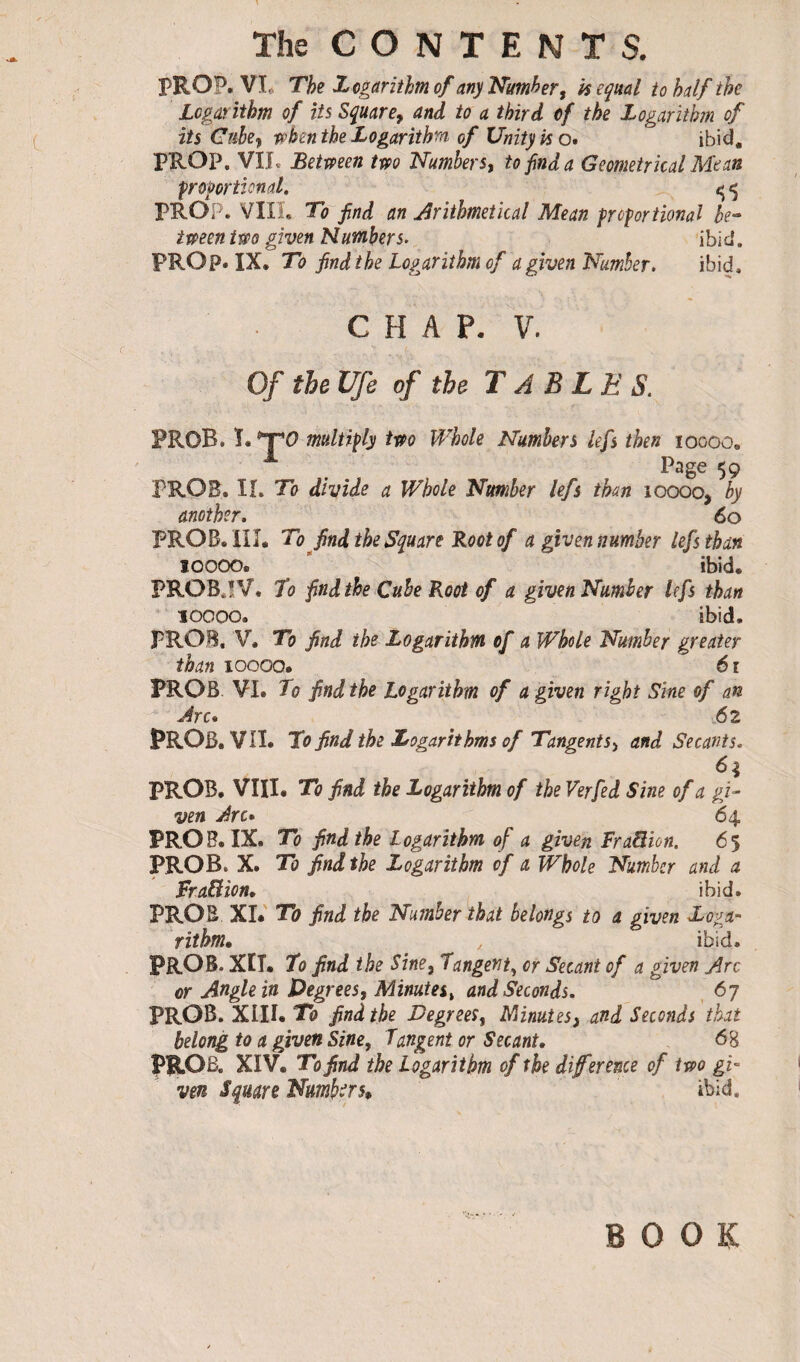 PROP. VI The Logarithm of any Number, is equal to half the Logarithm of its Square, and to a third of the Logarithm of its Cube, when the Logarithm of Unity iso* ibid. PROP, VIL Between two Numbers, to find a Geometrical Mean ■proportional. 5 5 PROP. VIII. To find an Arithmetical Mean proportional be¬ tween two given Numbers. ibid. PROP. IX. To find the Logarithm of a given Number. ibid. CHAP. V. Of the Ufe of the T À B L E S. PROB. T. *T0 multiply two Whole Numbers lefs then 10000. Page 59 PROB. II. To divide a Whole Number lefs than ioooo, by another. 60 PROB. III. To find the Square Root of a given number lefs than lOOOOs ibid. PROBPV. To find the Cube Root of a given Number lefs than lOOOO. ibid, PROB, V. To find the Logarithm of a Whole Number greater than ioooo. 61 PROB VI. To find the Logarithm of a given right Sine of an Arc* 6 2 PROB. VII. To find the Logarithms of Tangents> and Secants. 6* PROB. VIII. To find the Logarithm of the Verfed Sine of a gi¬ ven Arc* 64 PROB. IX. To find the Logarithm of a given Fraâion. 65 PROB. X. To find the Logarithm of a, Whole Number and a Fra&ion. ibid. PROB XI. To find the Number that belongs to a given Loga¬ rithm. , ibid. PROS. XIT. To find the Sine, Tangent, or Secant of a given Arc or Angle in Degrees, Minutes, and Seconds. 6 7 PROB. XIII. To find the Degrees, IMnutes, and Seconds that belong to a given Sine, Tangent or Secant. 68 PROB. XIV. To find the Logarithm of the diference of two gi¬ ven Square Numbers* ibid.