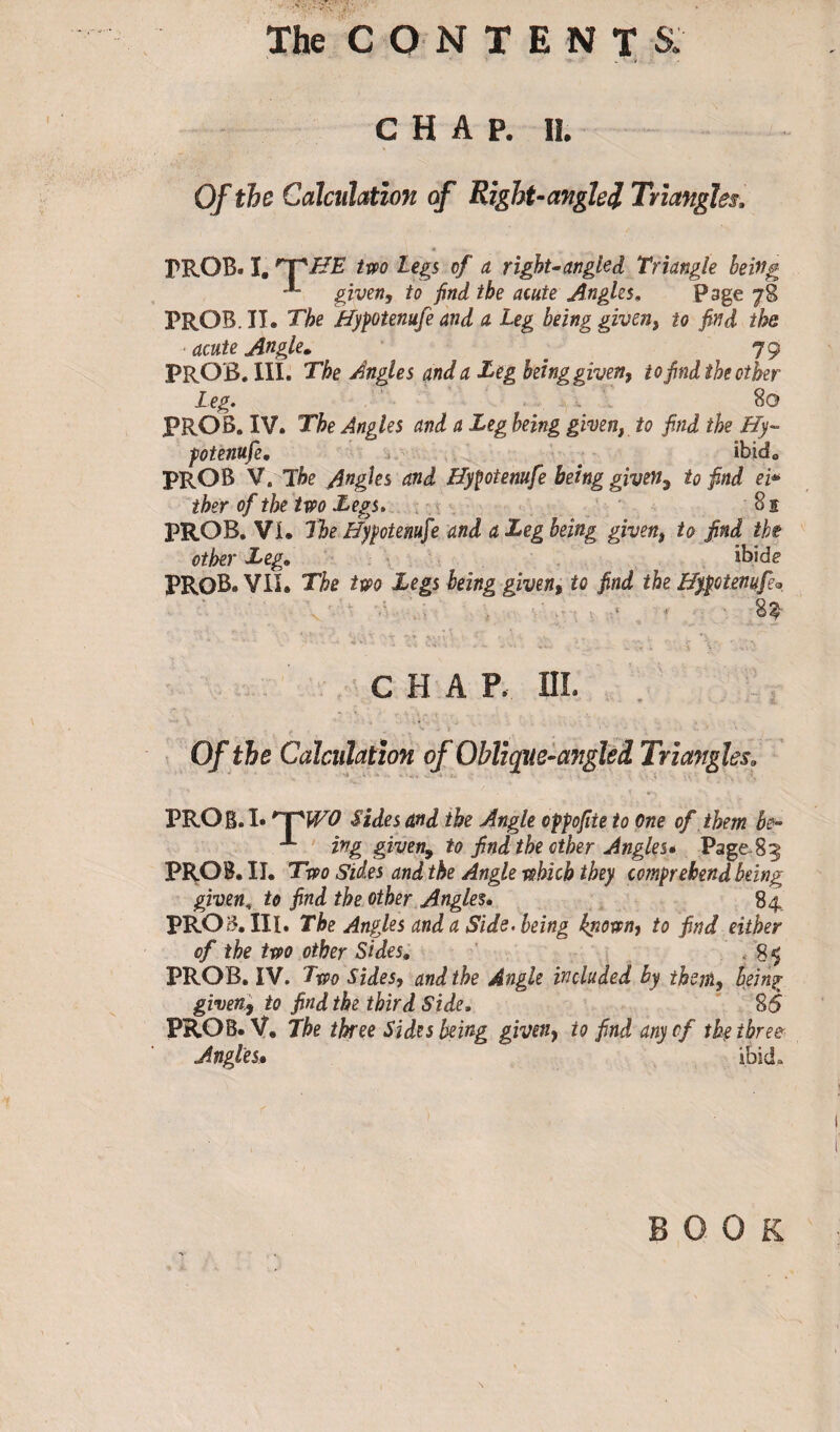 CHAP. II. Of the Calculation of Right-angled Triangles, PROB. I, 'T'BE two Legs of a right-angled triangle being given, to find the acute Angles, Page 78 PROB. IT. The Hypotemfe and a Leg being given, to find the ■acute Angle. # 79 PROB. III. The Angles and a Leg being given, to find the other Leg. 80 PROB. IV. The Angles and a Leg being given, to find the Hy- fotenufe. ^ ibide PROB V. The Angies and Hyfotenufe being given, to find ei* ther of the two Legs. 8 s PROB. VI. The Hypotemfie and a Leg being given, to find the other Leg. ibide PROB.VII. The two Legs being given, to find the Hyptenufi* v * ■ 83 * '■ * - * v‘ • - , T* - V -S \ '• ’ -.vv CHAP. III. Of the Calculation of Obliqne-angleî Triangles. PROB. I* 'T1 WO Sides and the Angle oppofiie to One of them be- -*■ ing given, to find the other Angles» Page-83 PROB. II. Two Sides and the Angle which they comprehend being given, to find the other Angles, 84 PROB. III. The Angles and a Side, being kpown, to find either of the two other Sides. . 85 PROB. IV. Two Sides, and the Angle included by them, Ifiing given, to find the third Side. 85 PROB. V, The three Sides being given, to find any of the three Angles• ibid,.