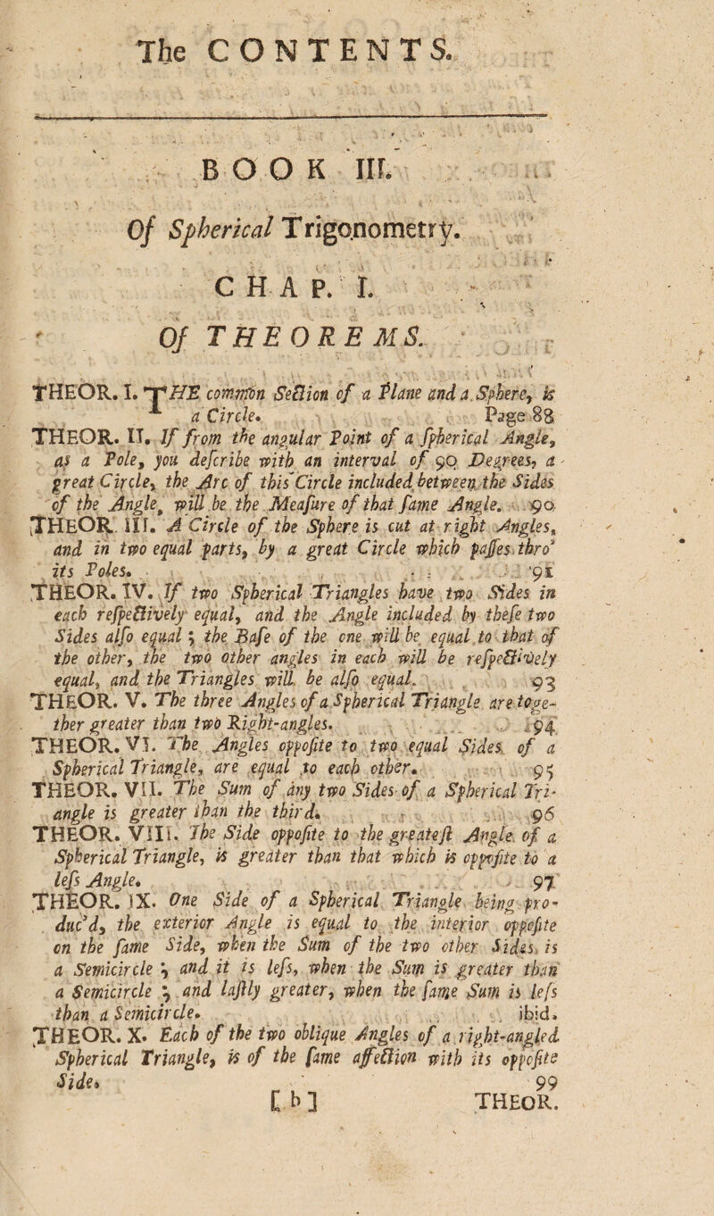 BOOK IIL - ' - ' -ï ' - ' ; ' ' . . v • k Of Spherical Trigonometry. , * v I j» CHAP. r. / \ Of theorems. THEOR. I. *T'HE comnTon Section of a Plane and a. Sphere, k A a Circk, Page-8$ THEOR. IT. If from the angular Point of a fphericd Angle, as a Pole, you deferibe with an interval of 90 Degrees, a - great Circle, the Arc of this'Circle included bet-men the Sides of the Angle t mil he the Meafure of that fame Angle. 90. ITHEÔR. ill. A Circle of the Sphere is cut at right Angles, and in two equal parts, by a great Circle which paffes thro3 its Poles, .. i _ ’9* THEOR. IV. If two Spherical Triangles have two Sides in each refpeftively equal, and the Angle included by tkefe two Sides alfo equal \ the Bafe of the one will be equal to that of the other, the two other angles in each will be refpe&ively equaf and the Triangles will, be alfo equal. 93 TH&OR. V. The three Angles of a Spherical Triangle are toge¬ ther greater than two Right-angles. ■ 94 THEOR. Vî. The Angles oppofite to two equal Sides of a Spherical Trianglef are equal to each other, 95 THEOR. VII. The Sum of any two Sides of a Spherical Tri¬ angle is greater than the third, 96 THEOR. VIII. I he Side oppofite to the greatejl Angle, of a Spherical Triangle, k greater than that which k oppofite to 'a lefs Angle* ... 97 THEOR. iX. One Side of a Spherical Triangle being pro« duedy the exterior Angle is equal to the interior oppofite cn the fame Side, when the Sum of the two other Sides, is a Semicircle ^ and it is lefs, when the Sum is greater than a Semicircle \ and lajlly greater, when the fame Sum is lefs than a Semicircle, ibid. JBEOR. x. Each of the two oblique Angles of a right-angled Spherical Triangle, k of the fame affeü’m with its oppofite Side» 99 C b ] THEOR,