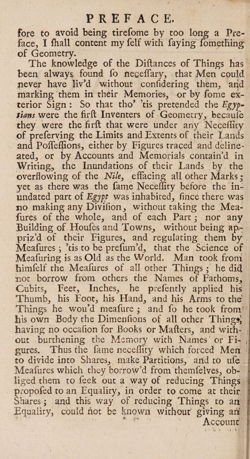 fore to avoid being tirefotne by too long a Pre¬ face, I fliall content my felf with faying fomething of Geometry. The knowledge of the Diftances of Things has been alway$ found fo negelTary, that Men could never have liv’d without confidering them, arid marking them in their Memories, or by fome ex¬ terior Sign : So that tho’ ’tis pretended the Egyp¬ tians were the firfl: Inventers of Geometry, becaufe they were the firft that were under any Neceffity of preferving the Limits and Extents of their Lands and Poffeffions, either by Figures traced and deline- ated, or by Accounts and Memorials contain’d in Writing, the Inundations of their Lands by the overflowing of the Nile, effacing all other Marks • yet as there was the fame Neceffity before the in¬ undated part of Egypt was inhabited, fince there was no making any Divifion, without taking the Mea- fures of the whole, and of each Part • nor any Building of Houfes and Towns, without being ap.- priz’d of their Figures, and regulating them by Meafures ; ’tis to be prefum’d, that the Science of Meafuring is as Old as the World. Man took froni himfelf the Meafures of all other Things f he did not borrow from others the Names of Fathoms, Cubits, Feet, Inches, he prefently applied his Thumb, his Foot, his Hand, and his Arms to the Things he wou’d meafure ; and fo he took from’ bis own Body the Dimenfioris of all other Thingfi having no occafion for Books or Mafters, and with- t out burthening the Memory with Names' of Fi- i gures. Thus the fame neceffity which forced Men i to divide into Shares, make Partitions, arid to ufe I Meafures which they borrow’d from themfelves, ob- i liged them to feek out a way of reducing Things ■ propofed to an Equality, in order to come at their j Shares ; and this way of reducing Things to an Equality, could hot be known without' giving ah f '  ‘ < Account’ ii > i. ! 'j t \ J