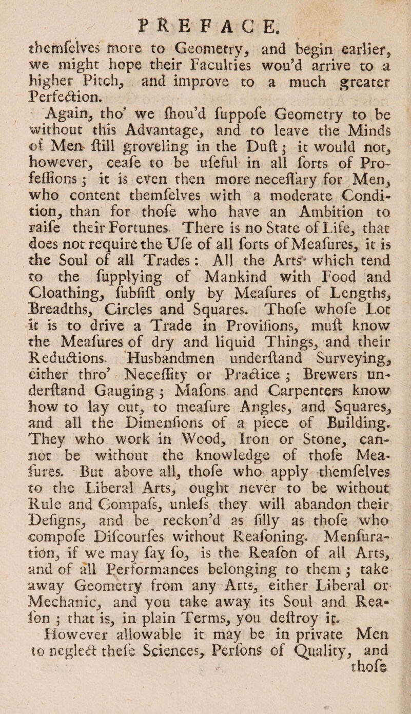 ' « themfelves more to Geometry^ and begin earlier, we might hope their Faculties wou’d arrive to a higher Pitch, and improve to a much greater Perfedlion. ' Again, tho’ we fiiou’d fuppofe Geometry to be without this Advantage, and to leave the Minds i)i Men- ftill groveling in the Duft ^ it would not, however, ceafe to be ufefub in all forts of Pro- feflions ; it is even then more neceflary for Men, who content themfelves with a moderate Condi¬ tion, than for thofe who have an Ambition to raife their Fortunes. There is no State of Life, that does not require the Ufe of all forts of Meafures, it is the Soul of all Trades : All the Arts’^ which tend to the fupplying of Mankind with Food and Cloathing, fubfift only by Meafures of Lengths, Breadths, Circles and Squares. Thofe whofe Lot it is to drive a Trade in Provifions, mufl: know the Meafures of dry and liquid Things, and their Redudions. ’Husbandmen underftand Surveying, either thro’ NecefEty or Pradice ; Brewers un¬ derftand Gauging ; Mafons and Carpenters know how to lay out, to meafure Angles, and Squares, and all the Dimenfions of a piece of Building. They who work in Wood, Iron or Stone, can¬ not be without the knowledge of thofe Mea¬ fures. But above all, thofe who apply themlelves to the Liberal Arts, ought never to be without Rule and Compafs, unlefs they will abandon their Defigns, and be reckon’d as filly as thofe who compofe Difcourfes without Reafoning. Menfura- tion, if we may fay fo, is the Reafon of all Arts, and of all performances belonging to them ; take away Geometry from any Arts, either Liberal or* Mechanic, and you take away its Soul and Rea- fon ; that is, in plain Terms, you deftroy ig. However allowable it may be in private Men to negled thefe Sciences, Perfon^ of Quality, and thofe