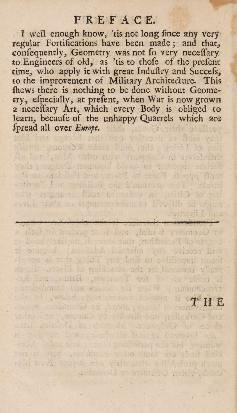 î weîl enough know, 'tis not long fmce any very regular Fortifications have been made^ and that^ confequently^ Geometry was not fo very neceffary to Engineers of old, as ^tis to thofe of the prefent time, who apply it with great Induftry and Succefs, to the improvement of Military Architecture. This fliews there is nothing to be done without Geome¬ try, efpecially, at prefent, when War is now grown a neceffary Art, which every Body is obliged to learn, becaufe of the unhappy Quarrels which are fpread all over Europe»
