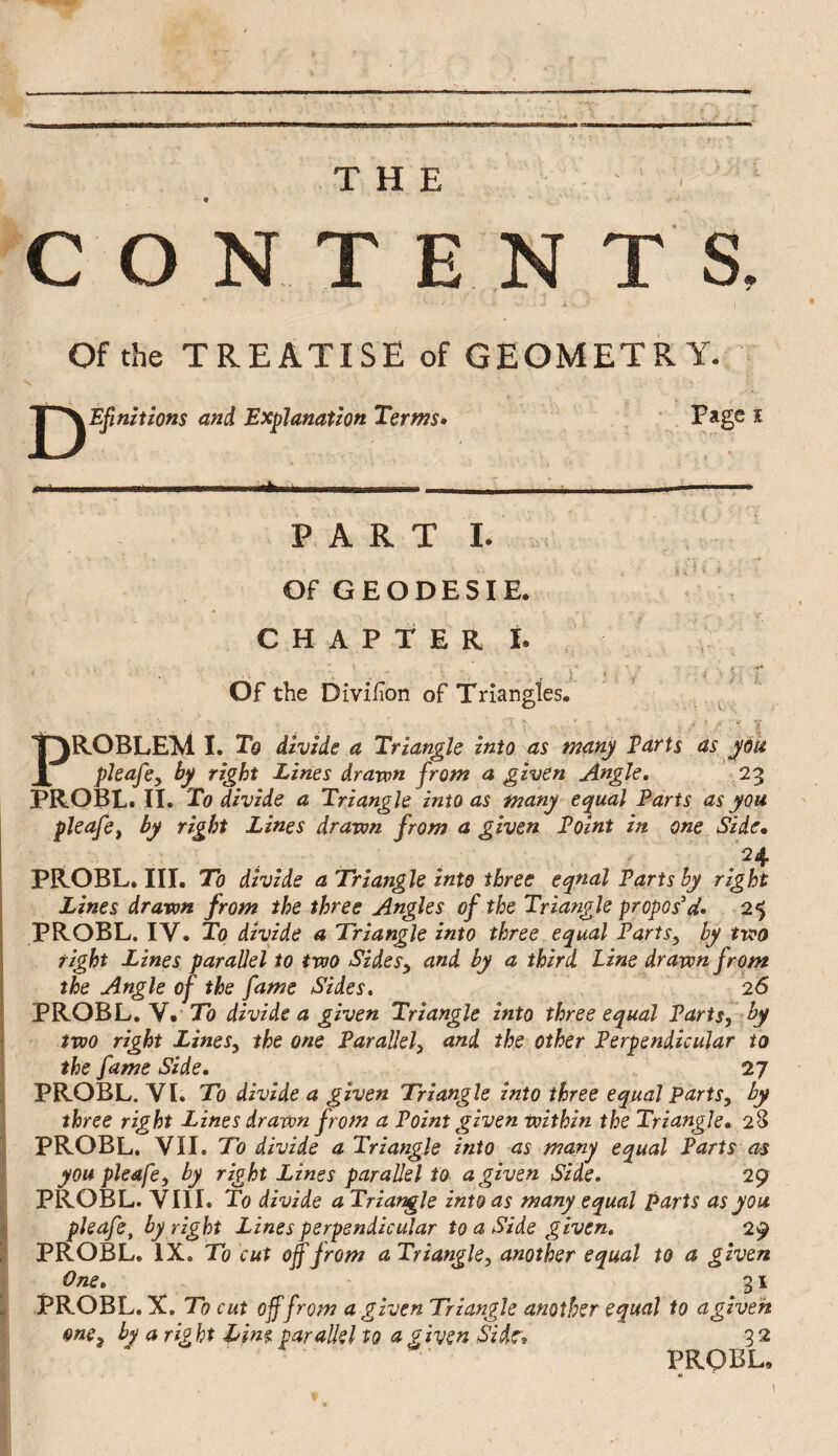 THE ' • C O N T E N T a « Of the TREATISE of GEOMETRY. V and Explanation Terms» ’ î PART I. .r Of GEODESIE. CHAPTER Ï. , Of the Divifon of Triangles. I ^ PROBLEM I. To divide a Triangle into as many Parts as jàü pleafcy by right Lines drawn from a given Angle, 23 PROBL. II. To divide a Triangle into as many eq^ual Parts as you pleafOf by right Lines drawn from a given Point in one Side, PROBL. III. To divide a Triangle into three eqnal Parts by right Lines drawn from the three Angles of the Triangle propos'd» 25 PROBL. IV. To divide a Triangle into three equal Parts, by two right Lines parallel to two Sides, and by a third Line drawn from the Angle of the fame Sides. .1, 26 PROBL. V. To divide a given Triangle into three equal Parts, by two right Lines, the one Parallel, and the other Perpendicular to the fame Side. 27 PROBL. VL To divide a given Triangle into three equal parts, by three right Lines drawn from a Point given within the Triangle. 28 PROBL, VII. To divide a Triangle into as many equal Farts as youpleafe, by right Lines parallel to a given Side. 29 i PROBL. VIII. To divide a Triangle into as many equal parts as you \ ploafe, by right Lines perpendicular to a Side given, 29 PROBL. IX, To cut off from a Triangle, another equal to a given > One. 31 I PROBL. X. To cut off from a given Triangle another equal to a given ■ one, by a right him parallel to a given Si dr» 32 PROBL.