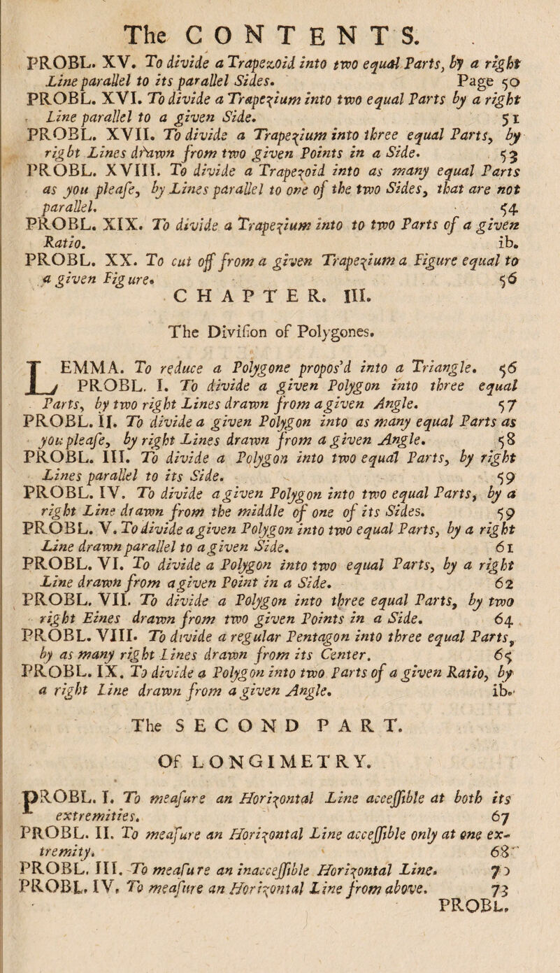 PROBL. XV, To divide a Trapezoid into two equal PartSj By a right Line parallel to its parallel Sides* Page 50 PROBL. XVI, To divide a Trapezium into two equal Parts by a right , Line parallel to a given Side, 51 PROBL. XVII. To divide a Trapezium into three equal PartSy by right Lines dhiwn jrorn two given Points in a Side, PROBL. XVIII. To divide a Trapei^oid into as many equal Parts as you pleafe, by Lines parallel to one of the two Sides y that are not parallel, ^4 PROBL. XIX. To divide a Trapextum into to two Parts of a given Ratio. ib. PROBL. XX. To cut off from a given Trape^iuma Pigure equal to a given Figure* 56 CHAPTER, III. The Divifion of Polygones. Lemma. To reduce a Polygone proposed into a Triangle, ^5 PROBL. I. To divide a given Polygon into three equal PartSy by two right Lines drawn from agiven. Angle, 57 PROBL. \l. To divide a given Polygon into as many equal Parts as youpleafey by right Lines drawn from a given Angle, 58 PROBL. III. To divide a Polygon into two equal PartSy by right Lines parallel to its Side. _ ^ ^9 PROBL. IV. To divide a given Polygon into two equal PartSy by a right Line drawn from the middle of one of its Sides, 59 PROBL. V. To divide a given Polygon into two equal Parts y by a right Line drawn parallel to a given Side, 61 PROBL. VI. To divide a Polygon into two equal Parts, by a right Line drawn from a given Point in a Side, 62 ^ PROBL, VIL To divide a Polygon into three equal PartSy by two right Lines drawn from two given Points in a Side, 64 PROBL. VIII. To divide a regular Pentagon into three equal Parts^ by as many right Lines drawn from its Center. 65 PROBL. IX. Tf? divide a Polygon into two Parts of a given Ratio, by a right Line drawn from a given Angle, ib.- The S E C O N D PART. Of LONGIMETRY. pROBL, T. To meafure an Horixontal Line aceefftble at both its ■** extremities, PROBL. II. To meafure an Horixontal Line aceefftble only at one ex-, tremity* 68 ‘ PROBL, III.-To meafure an inaccefftble Horixontal Lins, 7 ) PROBL. IV, To meafure an fforrxontal Line from above. 73 PROBl,