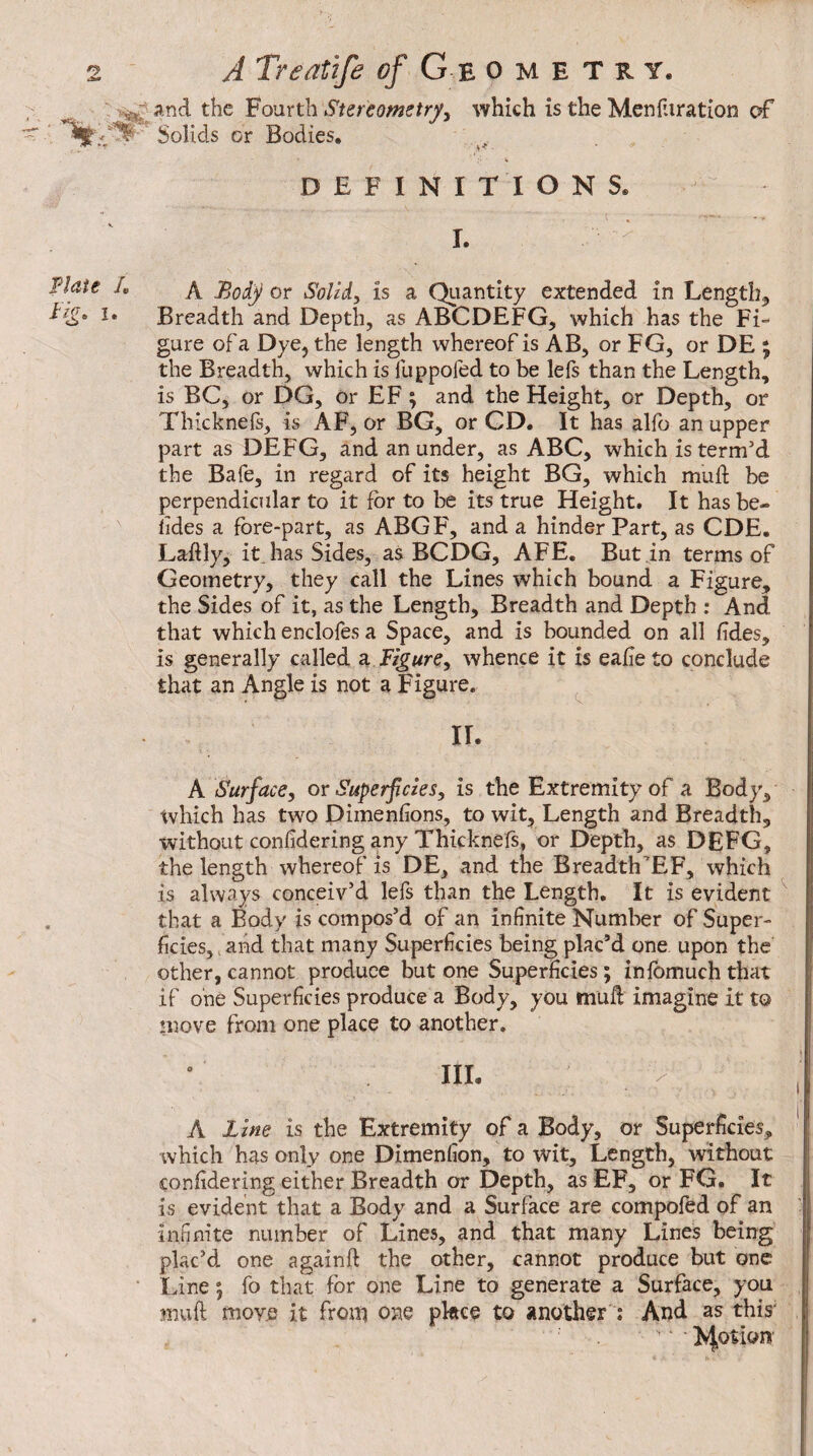 and the Stereometry^ which is the Mcnliiration c£ Solids or Bodies, - DEFINITIONS. I. A Body or Solid, is a Qiiantity extended in Lengthy Breadth and Depth, as ABCDEFG, which has the Fi¬ gure of a Dye, the length whereof is AB, or FG, or DE j the Breadth, which is fuppofed to be lefs than the Length, is BC, or DG, or EF ; and the Height, or Depth, or Thicknels, is AF, or BG, or CD. It has alfo an upper part as DEFG, and an under, as ABC, which is term’d the Bafe, in regard of its height BG, which muft be perpendicular to it for to be its true Height. It has be- lides a fore-part, as ABGF, and a hinder Part, as CDE. Laftly, itJias Sides, as BCDG, AFE. But in terms of Geometry, they call the Lines which bound a Figure, the Sides of it, as the Length, Breadth and Depth : And that which enclofes a Space, and is bounded on all fîdes, is generally called 3, Figure, whence it is eafie to conclude that an Angle is not a Figure. ^ IL A Surface, or Superficies, is the Extremity of a Body, which has two Dimenfions, to wit, Length and Breadth, without confidering any Thicknefs, or Depth, as DEFG, the length whereof is DE, and the Breadth’EF, which is always conceiv’d lefs than the Length. It is evident ^ that a Body is compos’d of an infinite Number of Super¬ ficies, > and that many Superficies being plac’d one upon the other, cannot produce but one Superficies ; inlomuch that if one Superficies produce a Body, you muft imagine it to move from one place to another. III. A Line is the Extremity of a Body, or Superficies, which has only one Dimenfion, to wit. Length, without confidering either Breadth or Depth, as EF, or FG. It is evident that a Body and a Surface are compofed of an infinite number of Lines, and that many Lines being plac’d one againft the other, cannot produce but one Line 5 fo that for one Line to generate a Surface, you muft move it from one pkee to another : And as this'