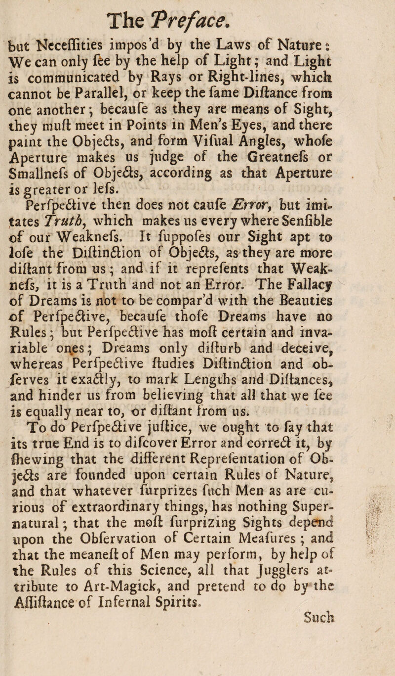 but Ncceffities impos’d by the Laws of Natures We can only fèe by the help of Light ; and Light is communicated by Rays or Right-lines, which cannot be Parallel, or keep the fame Diftance frora one another ; becaufe as they are means of Sight, they muft meet in Points in Men’s Eyes, and there paint the Objefts, and form Vifual Angles, whofe Aperture makes us judge of the Greatnefs or Smallnefs of Objeâs, according as that Aperture is greater or lefs. Perrpe(51ive then does not caufe Error^ but imi¬ tates Truths which makes us every where Senfible of our Weaknefs. It fuppofes our Sight apt to lofe the Diiflin£lion of Objeéès, as they are more diftant from us ; and if it reprefents that Weak¬ nefs, it is a Truth and not an Error. The Fallacy of Dreams is not to be compar’d with the Beauties of Perfpeélive, becaufe thofe Dreams have no Rules ; but Perfpeftive has mod certain and inva¬ riable oi\es; Dreams only diflurb and deceive, whereas Perfpeélive fludies Diftinilion and ob- ferves it exadly, to mark Lengths and Dillances, and hinder us from believing that all that we fee is equally near to, or difhnt from us. To do Perfpeâive juflice, we ought to fay that its true End is to difcover Error and correct it, by Ihewing that the different Reprefentation of Ob- jeâs are founded upon certain Rules of Nature, and that whatever furprizes fuch Men as are cu¬ rious of extraordinary things, has nothing Super¬ natural -, that the mod furprizing Sights depeiid upon the Obfervation of Certain Meafures ; and that the meanedof Men may perform, by help of the Rules of this Science, all that Jugglers at¬ tribute to Art-Magick, and pretend to dp by the Aflidance of Infernal Spirits. Such