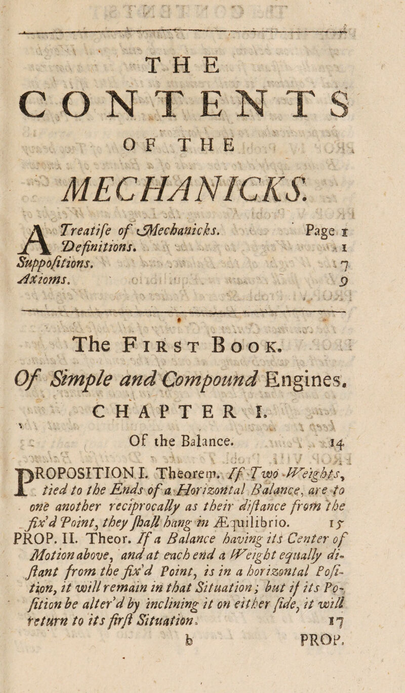 CONTE OF THE MECHANICKS. A Treatife of tJMechanïcks. Pase Î definitions. Suppofitions, Axioms, The FirstBook. Of Simple and Compound CHAPTER L Of the Balance. Proposition i. Theorem, if^wo ^mights,, tied to the Ends of a Horizontal Balance.^ are fo one another reciprocally as their difiance from Ihe fix^d T oint y they Jball hang i/i? Æ qui li brio. 15' PROP. IL Theor. If a Balance having its Center of Motion above and at e-achend a fVeigbt equally di« ft ant from the fix d Pointy is in a horizontal Bofi- tion, it will remain in that Situation; hut if its Po'', fition he alter d hy inclining it on either fide^ it will teturn to its fir ft Situation. ï 7 Vo -J