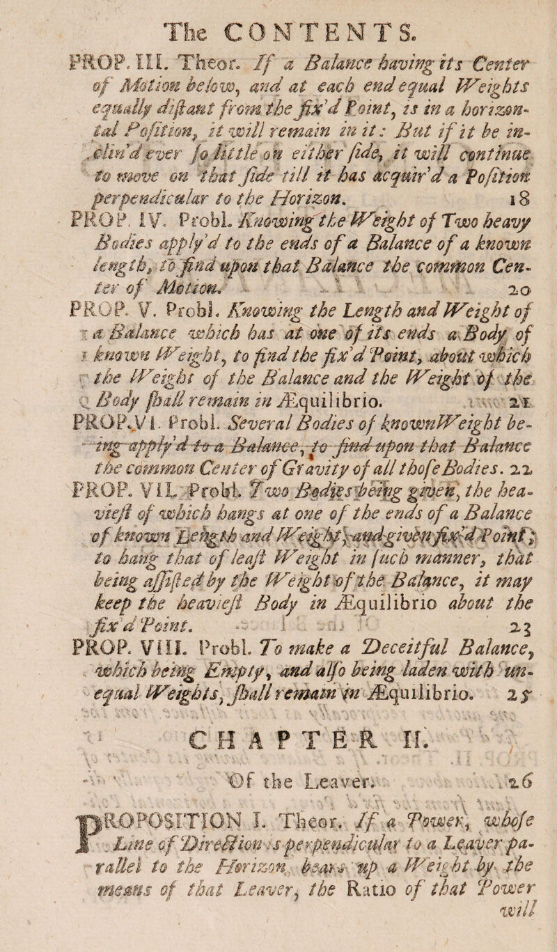 PROP. ïli. Theor« If a Bahncf. having its Center §f Médion be kw^ and at each end equal Weights eqmllf dîfanî frmn the fix'd Pointy ts in a horizm- tal F&fiimn^ it n^mll remain in it : But if it be in- \ximdever Utile on either fide-, it will continue tmve €n that fide till it has acquir'd a To fit ion perpendicular to the Horizon. 18 PRO P. ProbL Knowing the Wfight of Two heavy Bodies applf d to the ends of a Balance of a known ■ ifjîgîh^ f& firid upon that Baimce the comt^on Cen- ter of Mêtiôm. • . . ■ ' .20 FROP< V. VtcM. Knowing the Length and Weight of T if Biihuce which has at one of its ends a.Body of j kmwu Weighty to find the fix'd Pointy about which r; the Weight of the Balance and the Weight of the Bodg fiàliremain in Æqiùlibrio. ; zi PROPvV I- Probi. Several Bodies of fnownWfight be- -ing-applfd-ftta Bahme-^fv-findupori that Balance the common Ce nier of Gravity of all tbofe Bodies, zz PROP. YiL. Probi. Two B-od%ejphfiig given) the hea- vkfi of which hangs at one of the ends of a Balance of known Jjehglh and W^ighpfandgivttlfipfdToinf 't to hang that of leaji Weight in fuch manner y that being ajjifed by the Weight of the Balance ^ it may keep the keaviejt Body in Æquilibrio about the fiBd Point. 2 g PROP. ¥IÏL Probi. To make a Deceitful Balance^ which being Empty ^ and alfo being laden with un¬ equal Weights^ fiullremam infÆquiiibrio. 25^ CHAPTER I[ 'Of the Leaver. z6 no POSITION I. Tfieor. If a To-wen, 'wbeje . Line GfDireMion-is-perperfijctilar to a Lyyver pa¬ rallel to the f/orizon.. bears- up a Weight hy- the means of that Leaver^ the Ratio of that Tower