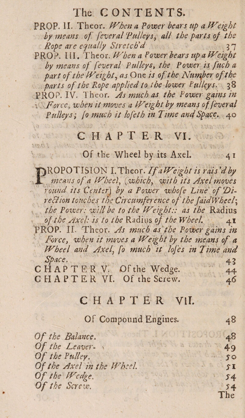 PROP. il. Theor. IVhen a Power hears up a JVeight by means of feveral Tulleys^ all the parts oj the Rope are equally Stretch'd 3 7 PROP. 111. Theor. tVhen a Fower hears up a Weight hy means of fever al Pulley s^ the Power is fuch a part of the Weighty as One is of the Nun^her of the parts of the Rope applied to the lower Fulleys. g 8 PROP. IV. Theor, As much as the Power gains in \ F or ce y when it ?noves a Weight hy means of fever al Pulleys; {0 much it lofeth in Time anelSpace, 40 CHAPTER VI. Of the Wheel by its Axel. 41 PROPOTISION l.Thtox. !f a Weight is rais'dhy means of a Wheels {.which^ with its Axel moves round its Center] hy a Power whofe Line of T)i- reBion touches the Circumference of the JaidWheel\ the Povoer: will he to the Weight:: as the Radins of the Axel: is to the RadiiTs cf the Wheel. 41 PROP. II. Theor, As much as'the Power gains in Forcei when it tmves a Weight hy the means of a Wheel and Axel^ fo much it lofes in Time and space. 43 C H A P T E R V. Of the Wedge. 44 C H A P T E R VI. Of the Screw. 4(S CHAPTER Vll. Of Compound Engines. 48 Of the Balance, 48 Of the Leaver- \ 49 Of the Pulley, , ÎO Of the Axel in the Wheel, Of the W'edge. ^4 Of the Screw,