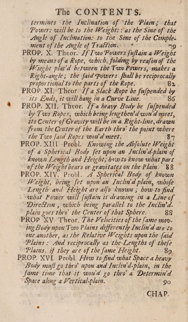 termines the Inclination of the Thin; that Tower: will he to the IVeight: : as the Sine of the jingle of Inclination: to the Sine of the Complex ment of the Angle of Traltion. * PROP. X. Theor. If Two Tower s fuftain a IVeight by means of a Rope ^ which ^ folding by reafon of the JVieght plac'd between the Two Powers^ makes a Right-angle ; the faid powers fhall be reciprocally proportional to the parts of the Rope. 82. PROP, XL Theor. If a Slack Rope be fufpended by its Ends^ it will hang in a Curve Line. 86 PROP. Xn. Theor. If a heavy Body be fufpended by Two Ropes j which being lengthened wou'd meet y its Center of Gravity will be in a Rightdine^ drawn from the Center of the Earth thro the point where the Two faid Ropes wodd meet. 87 PROP. Xni ProbL Knowing the Abfolute IVeight of a Spherical Body fet upon an Inclin'd-plain of known Length and Height; how to know what part of the IVlight bears or gravitates on the Plain. 8 8 PROP. XIV. Probl. A Spherical Body of known Weighty being fet upon an IncUdd-plainy whofe Length and Height are alfo known ; how to find what Power will fuftain it drawing in a Line of Dire&ion , which being parallel to the Inclined- plain goes thro the Center of that Sphere. 88 PROP XY Theor. The Velocities of the fame mov- • ingBody upon Two Plains differently Inclin'd are to one another^ as the Relative JVeights upon the faid Thins : And reciprocally as the Lengths of thefe Tlams, if they are of the fame Height. 8p PROP. XV1. Probl. How to find what Space a heavy Body mufi go thro' upon and Inclin d-plainy in the fame time that it woud go thro' a determin'd Space along a Vsrticahplain. 90 CHAP.