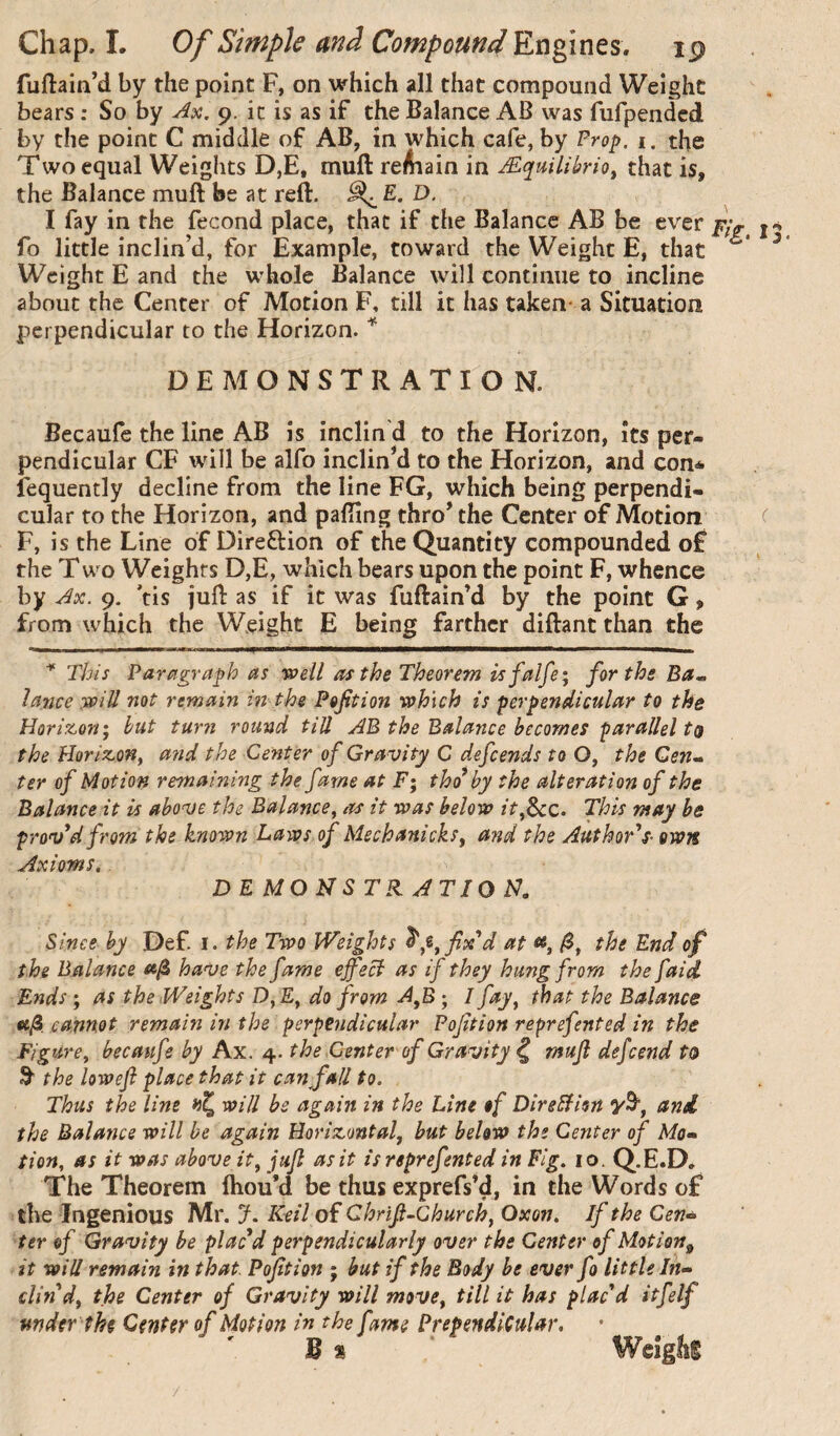 fuftain’d by the point F, on which all that compound Weight bears : So by y^x. 9. it is as if the Balance AB was fufpendcd by the point C middle of AB, in which cafe, by Prop. i. the Two equal Weights D,E, muft reAiain in Æquiliùrio, that is, the Balance muft be at reft. ^ E. D. I fay in the fécond place, that if the Balance AB be ever fo little inclin’d, for Example, toward the Weight E, that Weight E and the whole Balance will continue to incline about the Center of Motion F, till it has taken- a Situation perpendicular to the Horizon. ^ DEMONSTRATION. Becaufe the line AB is inclind to the Horizon, its per¬ pendicular CF will be alfo inclined to the Horizon, and con* fequently decline from the line FG, which being perpendi¬ cular to the Horizon, and pafting thro* the Center of Motion F, is the Line of Direftion of the Quantity compounded of the T wo Weights D,E, which bears upon the point F, whence by Jx. 9. 'tis juft as if it was fuftain’d by the point G, from which the Weight E being farther diftant than the This Paragraph as wdl as the Theorem isfalfe; for the Ba^ lance will not remain in the Pefition which is perpendicular to the Horizon^ but turii round till AB the Balance becomes parallel to the Horizon^ and the Center of Gravity C defends to O, the G(?w- ter of Motion remaining the fame at F; tho* by the alteration of the Balancent is above the Balanceas it was below it^Scc. This may be proved from the known Laws of MechanickSy and the Author's- own Axioms.. DEMONSTRATIOJd. Since by Def. i. the Two Weights fix'd at the End of the Balance have the fame effecl as if they hung from the faid Ends ; as the Weights D^Ey do from A^B ; I fay y that the Balance cannot remain in the perpendicular Pofition reprefented in the FigUrey becaufe by Ax. 4. the Center of Gravity ^ mujl defend to 3 the lowefi place that it can fall to. Thus the lint will be again in the Line of Direction and the Balance will be again Horizontaf but below the Center of Mo» tion. as it was above it y jufl as it is reprefented in Fig. 10. Q.E.D. The Theorem Ihou’d be thus exprefs’d, in the Words of the Ingenious M.r. J. ICeil of Chrifi-Churchy Oxon. If the Cen» ter of Gravity be plac'd perpendicularly over the Center of Motion^ it will remain in that. Pofition ; but if the Body be ever fo little In» clin'dy the Center of Gravity will movty till it has plac'd itflf under the Center of Motion in the fame PrependiCular. B %