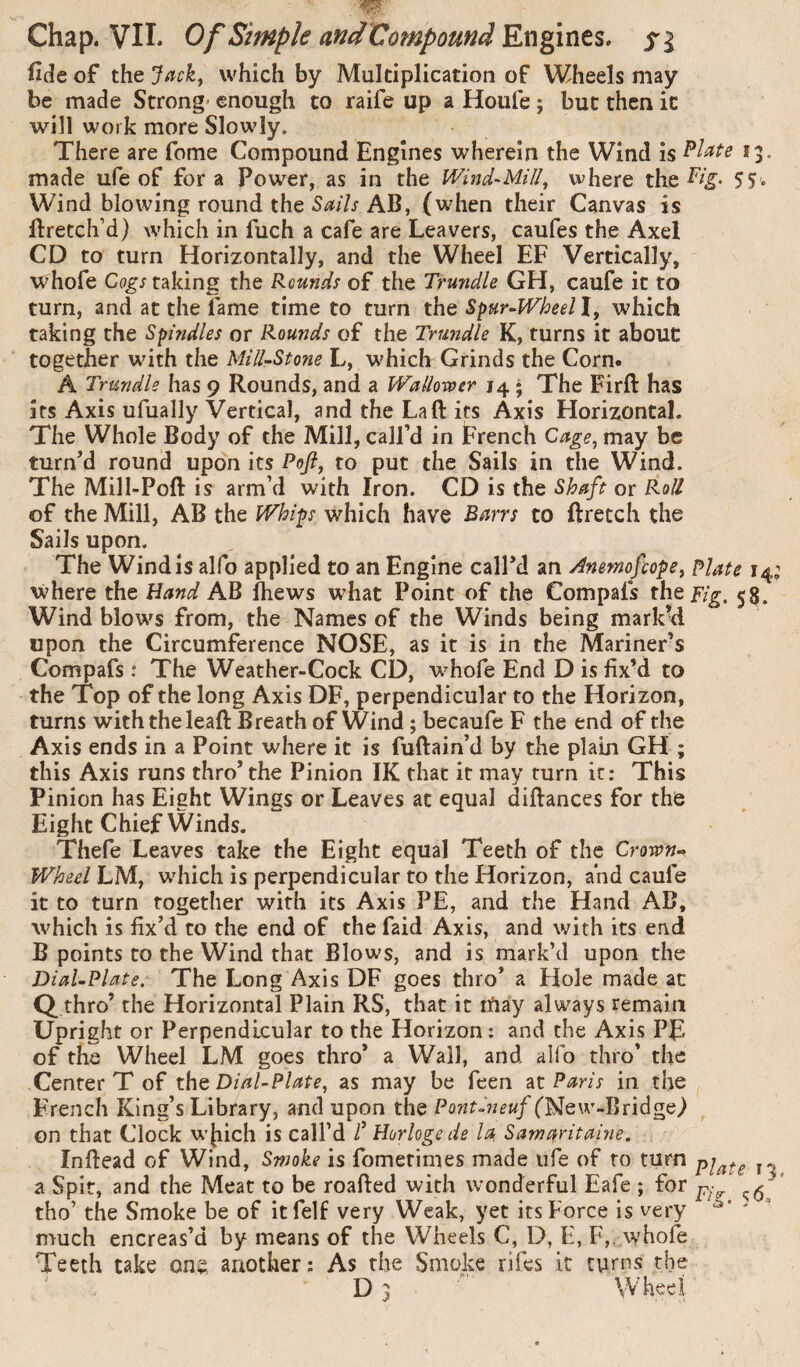 fide of the Jack^ which by Multiplication of Wheels may be made Strong* enough to raife up aHoufe; but then it will work more Slowly. There are fome Compound Engines wherein the Wind is 13- made ufe of fora Power, as in the Wind-Mill^ where the Wind blowing round the AB, (w'hen their Canvas is ftretch’d) which in fuch a cafe are Leavers, caufes the Axel CD to turn Horizontally, and the Wheel EF Vertically, whofe taking the Rounds of the Trundle GH, caufe it to turn, and at the fame time to turn the Spur-Wheel I, which taking the Spindles or Rounds of the Trundle K, turns it about together wnth the Mill-Stone L, which Grinds the Corn. A Trundle has 9 Rounds, and a Wallovoer 14 • The Firft has its Axis ufually Vertical, and the La ft its Axis Horizontal. The Whole Body of the Mill, call’d in French may be turn’d round upon its Poft, to put the Sails in the Wind. The Mill-Poft is arm’d with Iron. CD is the Shaft or Roll of the Mill, AB the Whips which have Barrs to ftretch the Sails upon. The Wind is alfo applied to an Engine call’d an Anemofeope^ plate 14; where the Hand AB fhews w^hat Point of the Compafs the Fig. 55. Wind blow^s from, the Names of the Winds being marked upon the Circumference NOSE, as it is in the Mariner’s Compafs .* The Weather-Cock CD, whofe End D is fix’d to the Top of the long Axis DF, perpendicular to the Horizon, turns with the leaft Breath of Wind ; becaufc F the end of the Axis ends in a Point where it is fuftain’d by the plain GH ; this Axis runs thro’ the Pinion IK that it may turn it: This Pinion has Eieht Wings or Leaves at equal diftances for the Eight Chief Winds. Thefe Leaves take the Eight equal Teeth of the Crown-> Wheel LM, which is perpendicular to the Horizon, and caufe it to turn together with its Axis PE, and the Hand AB, which is fix’d to the end of the faid Axis, and with its end B points to the Wind that Blows, and is mark’d upon the Dial-PUte. The Long Axis DF goes thro’ a Hole made at Q thro’ the Horizontal Plain RS, that it rïiay always remain Upright or Perpendicular to the Horizon: and the Axis PE of the Wheel LM goes thro* a Wall, and alfo thro’ the Center T of the Dial-Plate^ as may be feen 2X Paris in the French King’s Library, and upon the Pont^neuf (New-Bridge) on that Clock wjiich is call’d f Horloge de la Samaritaine. Inftead of Wind, Smoke is fometimes made life of to turn j- a Spit, and the Meat to be roafted with wonderful Eafe ; for ‘ tho’ the Smoke be of it felf very Weak, yet its Force is very ' much encreas’d by means of the Wheels C, D, E, F,. whofe Teeth take one another: As the Smoke rifes it turns the D 3 Wheel