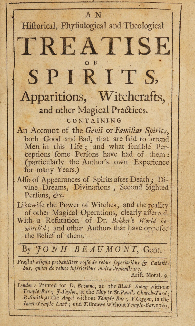 Hiftorical, Phyliological and Theological TREATISE O F SPIRIT Apparitions, Witchcrafts, and other Magical Practices. CONTAINING An Account of the Genii or Familiar Spirits9 both Good and Bad., that are faid to attend Men in this Life ; and what fenfible Per¬ ceptions fome Perfons have had of them: (particularly the Author s own Experience for many Years.) Alfo of Appearances of Spirits after Death ; Di¬ vine Dreams^ Divinations ^ Second Sighted Perfons^ &c. Likewife the Power of Witches, and the reality of other Magical Operations^ clearly after ted. With a Refutation of Dr. Bekkefs World he- ivitcVd • and other Authors that have oppofed the Belief of them. \ By JONH BEAUMONT, Gent, P raft at aliqua probabi Liter nojfe'de rebus fupemribus fa Ccelefti- bus, quam de rebus inferior thus mult a demonftrare. Arifl. Moral. 9, - - - . . . _ y - London : Printed for D. Browne, at the Black Swan without Temple-Bar ; J.Taylor, at the Ship in St.Paul's Churchward* R.Smith,at the Angel without Temple-Bar •, F.Coggan, in the Inner-1 emple Lane and T.Browne whhoutTemple-Bar^y®^