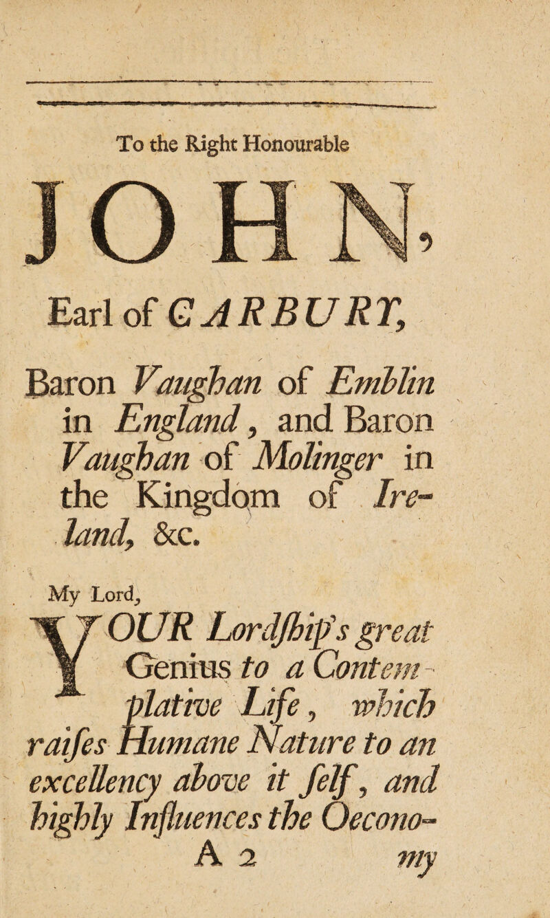 To the Right Honourable JOH Earl of CAR BURT, Baron Vaughan of Emblin in England, and Baron Vaughan of Malinger in the Kingdom of Ire¬ land, &c. My Lord., Your Lordjbips great Genius to a Content - plative Life, which raifes Humane Nature to an excellency above it felf, and highly Influences the Qecono- A 2 my