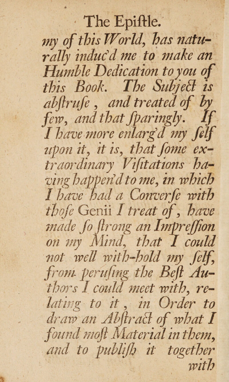 • The Epiftle. my of this World, has natu¬ rally induc’d me to make an Humble Dedication to you of this Book. The Subject is abftrufe , and treated of by few, and that Jparingly. If I have more enlargd my felf upon it, it is, that fome ex¬ traordinary Vifitations ha¬ ving happen d to me, in which I have- 'had a Converfe with ihofe Genii I treat of, have made fo ftrong an Impreffion on my Mind, that I could not well with-hold my felf from perufing the Reft Au¬ thors I could meet with, re- to it, in Order to draw an Abftracl of what I found moft Material in them, and to publifh it together .with