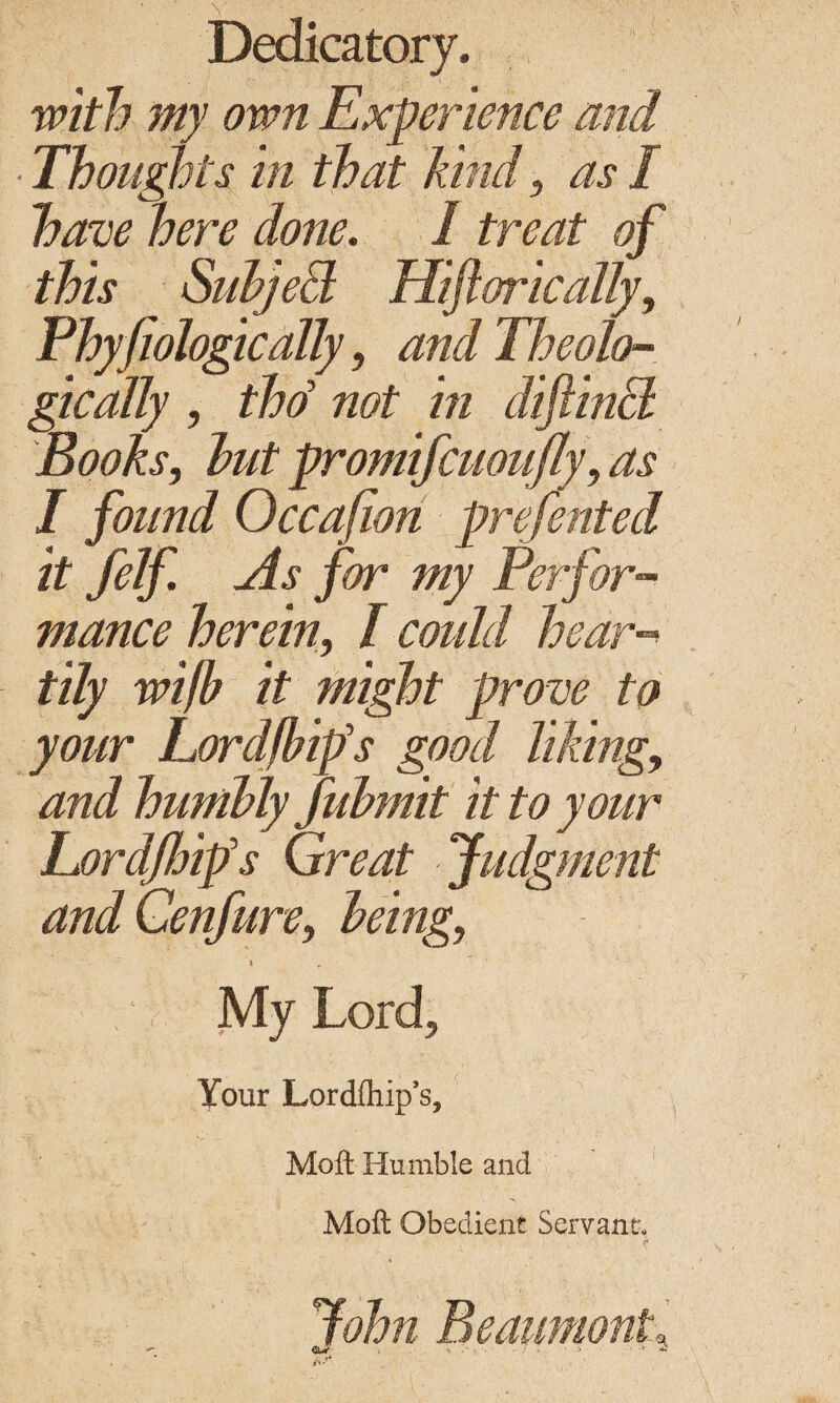 Dedicatory, with my own Experience and Thoughts in that kind } as I have here done. I treat of this Subject Hiftorically, Phyfiologically, and Theolo¬ gically , thd not in diftincl Books, but promifcuoiifly, I found Occafion prefented it felf As for my Perfor¬ mance herein, / coifld hear-* tily wifb it might prove to your Lordfbips good liking, and humbly fubmit it to your Eordjhips Great Judgment and Cenfure, being, i ' My Lord, Your Lordfliip’s, Mott Humble and Moft Obedient Servant