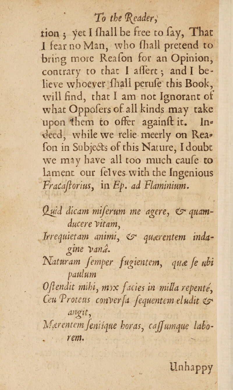 tion 5 yet I fhall be free to fay, That I fear no Man, who fhall pretend to bring mote Reafon for an Opinion, contrary to that I allert *, and I be¬ lieve whoever fhall perule this Book, will find, that I am not Ignorant of what Oppofers of all kinds may take upon them to offer againft it. In* deed, while we relie meerly on Rea* fon in Subjects of this Nature, I doubt we may have all too much caufe to lament our lelves with the Ingenious FraCafiortus, in Ep. ad Flaminium. , • »• Qjuid dicam miferum me agere? quam- ducere Vitam} Irrequietam animi? & qu^rentem inda~ gine yana. JSlaturam femper fugientem, qu<& je ubi paulum Oflendit nuhiy mix facies in mill a repente, Ceu {.Vroteus confer fa Jequentem eludit & angtt, k. Mdrentemfeniique horasy cajjunique labo- rent. * \ ^ ■ i ' ; » Unhappy 4