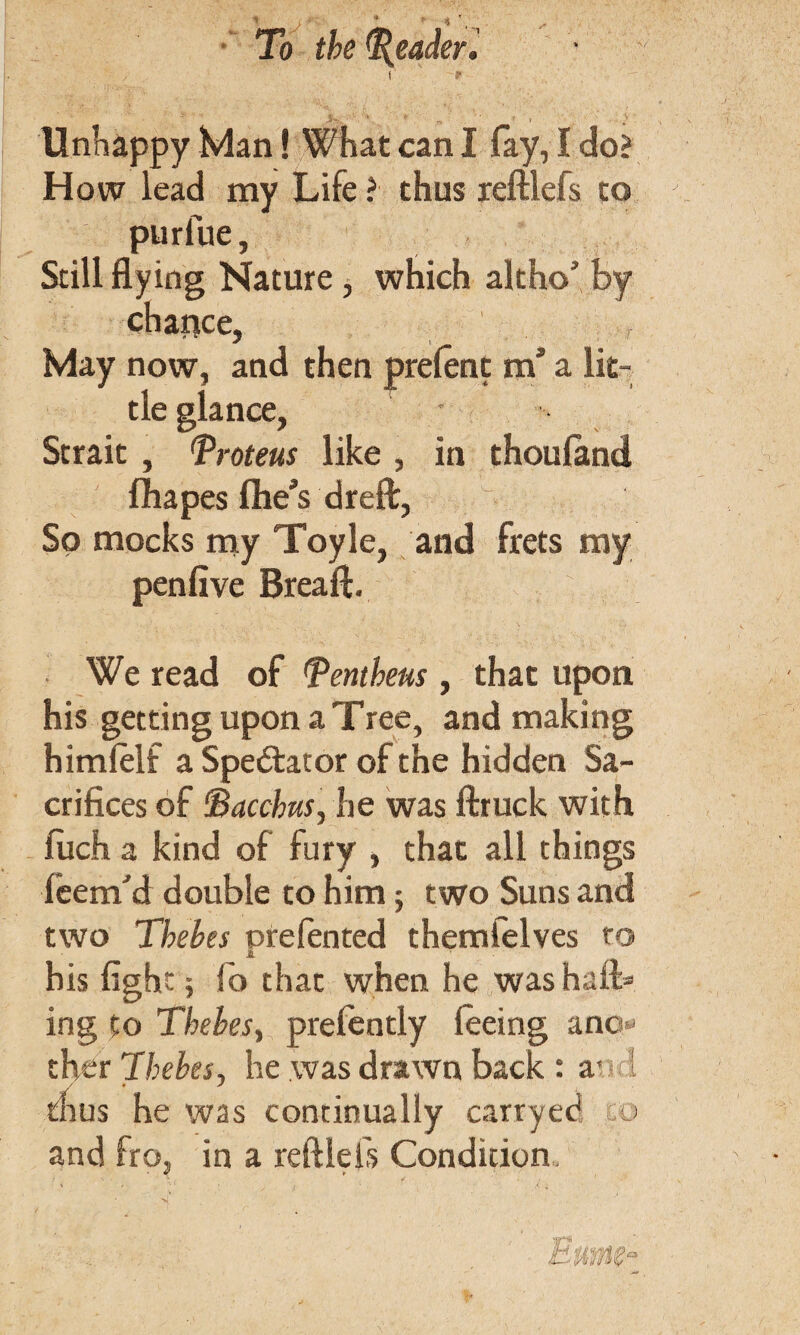 t f Unhappy Man! What can I fay, I do? How lead my Life ? thus reftlefs to purlue, Still flying Nature, which altho' by chance, May now, and then tie glance, Strait , 'Proteus like , in thoufimd fhapes ftieVdreft, So mocks my Toyle, and frets my penfive Bread. We read of Pentheus, that upon his getting upon a Tree, and making himlelf a Spe&ator of the hidden Sa¬ crifices of Bacchus, he was ftruck with filch a kind of fury , that all things feem'd double to him; two Suns and two Thebes orefented themfelves to a his fight; lo that when he was halt* ing to Thebes, prefently feeing anc - ther 'Thebes, he was drawn back : a- 1 thus he was continually carry ecS m and fro, in a reftlefs Condition . . \ ; ;■ ■' f prefent m’ a lit-