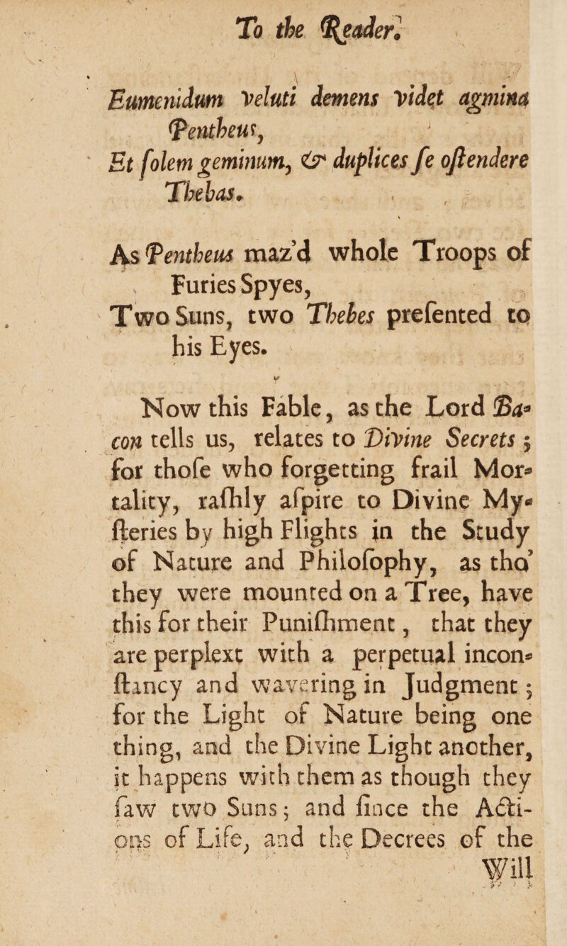 Eumenidum Veluti demens videt agmlm (Pentheut, Et folem gerntmm, O'1 duplices fe oftendere Tbeb as. s As Penthens maz’d whole Troops of , Furies Spyes, Two Suns, two Thebes prefented to his Eyes. Now this Fable, as the Lord ©4s con tells us, relates to Divine Secrets; for thofe who forgetting frail Mor* tality, ralhly afpire to Divine My« fteries by high Flights in the Study of Nature and Philofophy, as tho’ they were mounted on a Tree, have this for their Punilhment, that they are perplext with a perpetual incorn ftmcy and wavering in Judgment; for the Light oi Nature being one thing, and the Divine Light another, it happens with them as though they faw two Suns; and lince the Acti¬ ons of Life, and the Decrees of the :  !' v' , ' Will