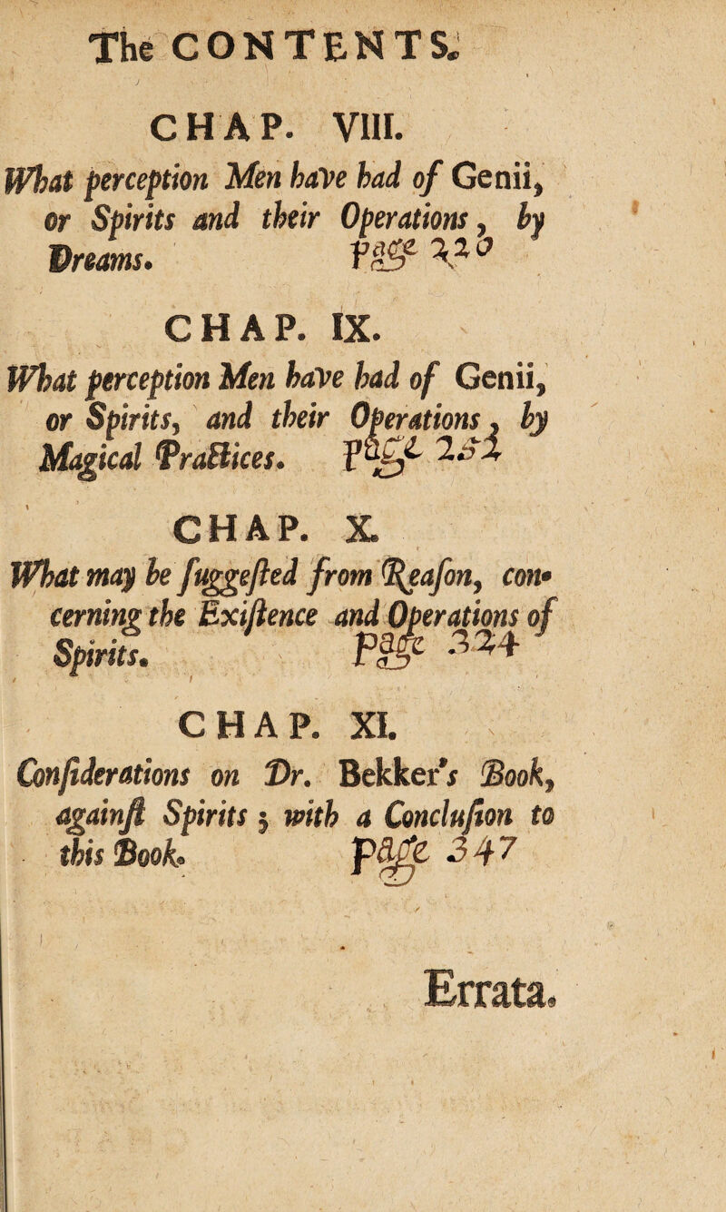 The CONTENTS* i CHAP. VIII. What perception Men have had of Genii, or Spirits and their Operations, by Dreams, Vrff CHAP. IX. What perception Men have had of Genii, or Spirits, and their Operations, by Magical Prattices. f’%/' CHAP. X. What may be fuggefled from (fleafon, con• cerning the Exiftence and Operations of Spirits. Piflf CHAP. XI. Confiderations on Dr. Bekker** Book, againft Spirits j with a Conclufion to this book, 3^7 Errata,