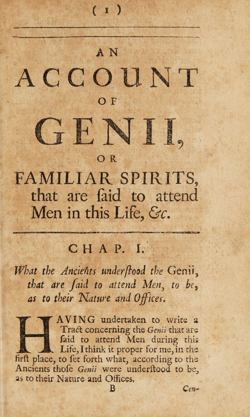 A N ACCOUNT GENII, O R FAMILIAR SPIRITS, that are laid to attend Men in this Life, &c. CHAP. i. What the Anclefits underflood the Genii^ that are /aid to attend Meny to be7 as to their Nature and Offices. HAVING undertaken to write 'a Trad concerning the Genii that are Laid to attend Men during this Life., I think it proper for me} in the firft place,, to fet forth what, according to the Ancients thofe Genii were underftood to be., as to their Nature and Offices, B Gen-