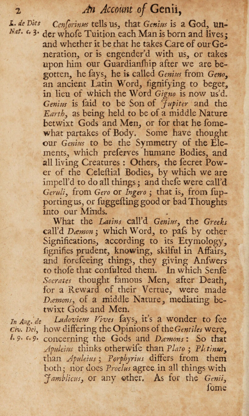 JL, de Dies Nat, c. 3. In Aug, de Civ, Dei, /» p, c, p. Jn Account of Genii, Cenforinm tells us, that Genius is a God, un¬ der whofe Tuition each Man is bom and lives; and whether it be that he takes Care of our Ge¬ neration, or is engender'd with us, or takes upon him our Guardianfhip after we are be¬ gotten, he fays, he is called Genius from Geno, an ancient Latin Word, fignifying to beget, in lieu of which the Word Gigno is now us d. Genius is faid to be Son of Jupiter and the Earthy as being held to be of a middle Nature betwixt Gods and Men, or for that he fome- what partakes of Body. Some have thought our Genius to be the Symmetry of the Ele¬ ments, which preferves humane Bodies, and all living Creatures: Others, the fecret Pow¬ er of the Celeftial Bodies, by which we are impeird to do all things; and thefe were call'd Geruliy from Gero or Ingero ; that is, from fup- portingus, or fuggefting good or bad Thoughts into our Minds. What the Latins call’d Geniusy the Greeks call’d Damon; which Word, to pafs by other Significations, according to its Etymology, fignifies prudent, knowing, skilful in Affairs, and forefeeing things, they giving Anfwers to thofe that confulted them. In which Senfe Socrates thought famous Men, after Death, for a Reward of their Vertue, were made Damons, of a middle Nature, mediating be¬ twixt Gods and Men. Udovicus Fives fays, it’s a wonder to fee how differing the Opinions of the Gentiles were, concerning the Gods and Damons: So that Afuleim thinks otherwife than Plato • PIctinus, than Jpuleius; Porphyrias differs from them both • nor does Proclus agree in all things with Jamblimsy or any other. As for the Genii9 fame