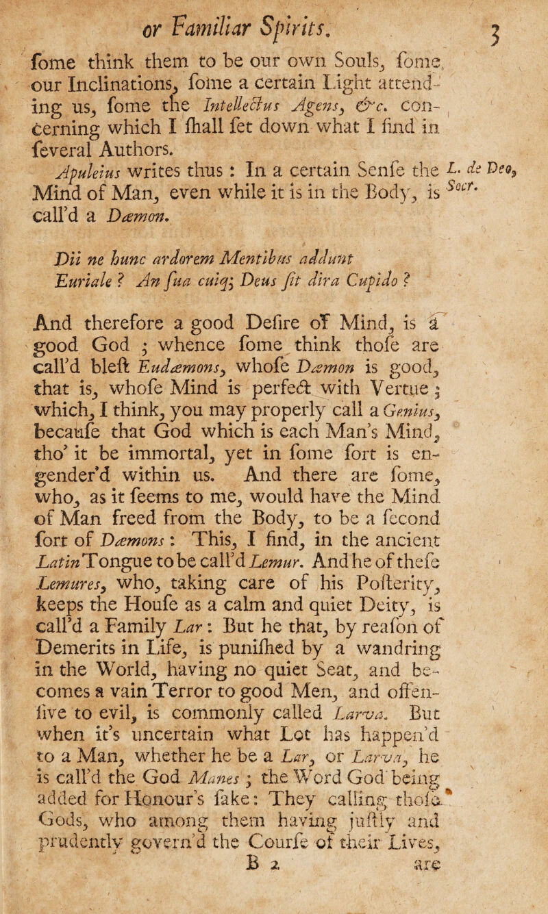 fome think them to be our own Souls,, fome. our Inclinations, foine a certain Light attend¬ ing us, fome the Intellect us Agensy &'c> con¬ cerning which I fliall fet down what I find in feveral Authors. Afuleius writes thus: In a certain Senfe the Mind of Mam, even while it is in the Body., is call’d a Damon, Dll ne hunc ardorem Mentlhus addunt muriate ? An fiua culq• Deus fit diva Cup do ? And therefore a good Delire of Mind,, is a good God • whence fome think thofe are call’d bleft Eudamons, whofe Damon is good, that is, whofe Mind is perfedf with Vertue * which, I think, you may properly call a Genius, becaufe that God which is each Man’s Mind, tho’ it be immortal, yet in fome fort is en¬ gender’d within us. And there are fome, who, as it feems to me, would have the Mind of Man freed from the Body, to be a fecond fort of Damons: This, I find, in the ancient Latin Tongue to be call’d Lemur, And he of thefe Lemures, who, taking care of his Pofterky, keeps the Houfe as a calm and quiet Deity, is call’d a Family Lar: But he that, by reafoil of Demerits in Life, is puniflied by a wandring in the World, having no quiet Seat, and be¬ comes a vain Terror to good Men, and offen- five to evil, is commonly called Larva. But when it’s uncertain what Lot has happen’d to a Man, whether he be a L^r, or Larva, he is call’d the God Manes; the Word God' being added for Honour’s fake: They calling thole. Gods, who among them having juftiy and prudently govern’d the Courfe of their Lives, B 2, are L. de Deo$ Socr.