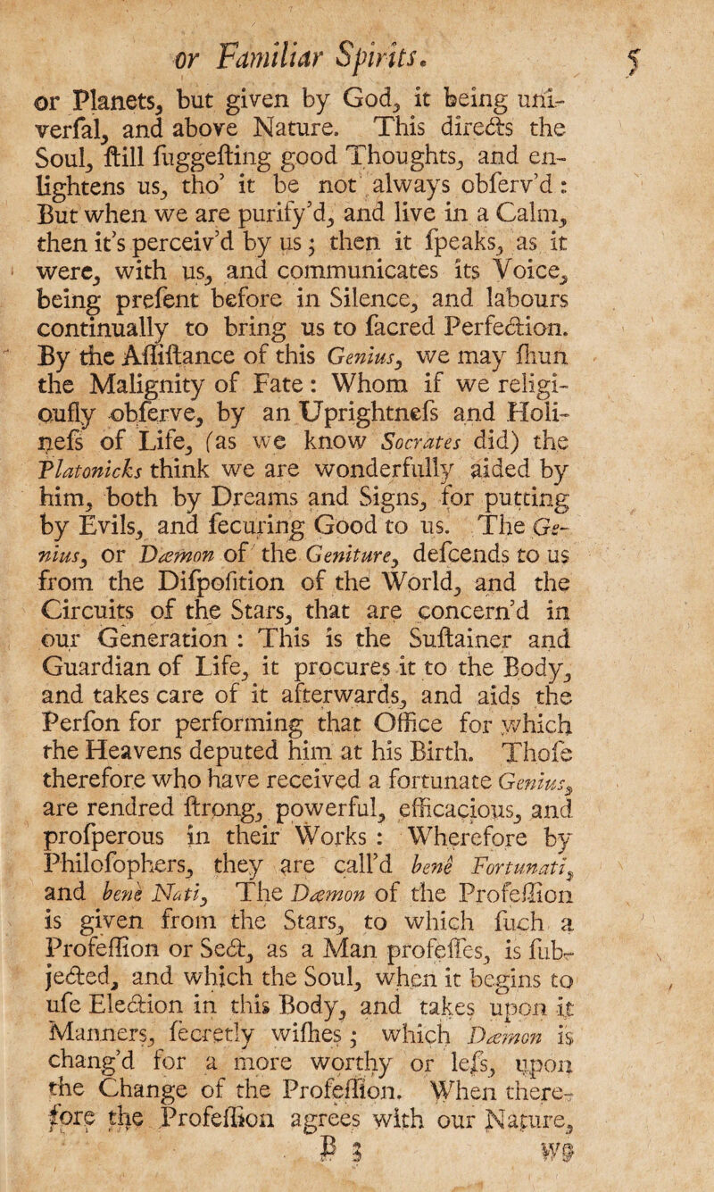 or Planets* but given by God* it being uni- verfal* and above Nature, This directs the Soul* ftill fuggefting good Thoughts* and en¬ lightens us* tho’ it be not always obferv’d: But when we are purify’d* and live in a Calm* then it's perceiv’d by us; then it fpeaks* as it were* with us* and communicates its Voice* being prefent before in Silence* and labours continually to bring us to facred Perfection. By the Affiftance of this Genius* we may fliuit the Malignity of Fate: Whom if we religi- cmfly -obferve* by an Uprightnefs and Holi- nefs of Life* fas we know Socrates did) the Tlatonicks think we are wonderfully aided by him* both by Dreams and Signs* for putting by Evils* and fecuring Good to us. The Ge¬ nius, or Damon of the Geniture* defcends to us from the Difpofition of the World* and the Circuits of the Stars* that are concern’d in our Generation : This is the Suftainer and Guardian of Life* it procures it to the Body* and takes care of it afterwards* and aids the Perfon for performing that Office for .which the Heavens deputed him at his Birth. Thofe therefore who have received a fortunate Genius* are rendred ftrong* powerful* efficacious* and profperous in their Works : Wherefore by Philofophers* they arc call’d bene Fortunati9 and bens Natl, The Damon of the Profeffion is given from the Stars* to which fuch a Profeffion or Sed* as a Man profeffes* is fub~ je&ed* and which the Soul* when it begins to ufe Election in this Body* and takes upon it Manners* fecretly wifhes *• which Damon is chang’d for a more worthy or lefs, upon the Change of the Profeffion. When there¬ fore the Profeffion agrees with our Nature* ■ P ? W9