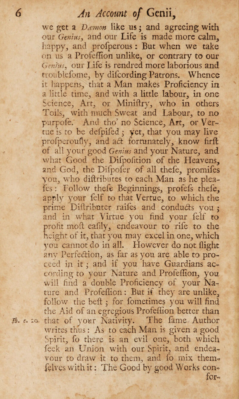 we get a Damon like us • and agreeing with our Genius, and our Life is made more calm, happy, and profperous: But when we take on us a Profeflion unlike, or contrary to our Genhts, our Life is rendred more laborious and tvoublefome, by difcording Patrons. Whence it happens, that a Man makes Proficiency in a little time, and with a little labour, in one Science, Art, or Miniftry, who in others Toils, with much Sweat and Labour, to no purpofef And tho’ no Science, Art, or Ver- tue is to be delpifed; yet, that you may live profperoufly, and act fortunately, know firft of all your good Genius and your Nature, and what Good the Difpofition of the Heavens, and God, the Dilpofer of all thefe, promifes you, who diftributes to each Man as he plea- les: Follow thefe Beginnings, profefs thefe, apply your fclf to that Vertue, to which the prime Diftributer raifes and conducts you ; and in what Virtue you find your felf to profit moil eafily, endeavour to rife to the height of it, that you may excel in one, which ! you cannot do in all. However do not flight any Perfection, as far as you are able to pro¬ ceed in it • and if you have Guardians ac¬ cording to your Nature and Profeflion, you will find a double Proficiency of your Na¬ ture and Profeflion: But if they are unlike, follow the belt • for fometimes you will find the Aid of an egregious Profeflion better than lb. c. 2G. that of your Nativity. The fame Author writes thus: As to each Man is given a good Spirit, fo there is an evil one, both which feck an Union with our Spirit, and endea¬ vour to draw it to them, and fo mix them- felves with it: The Good by good Works con¬ fer-