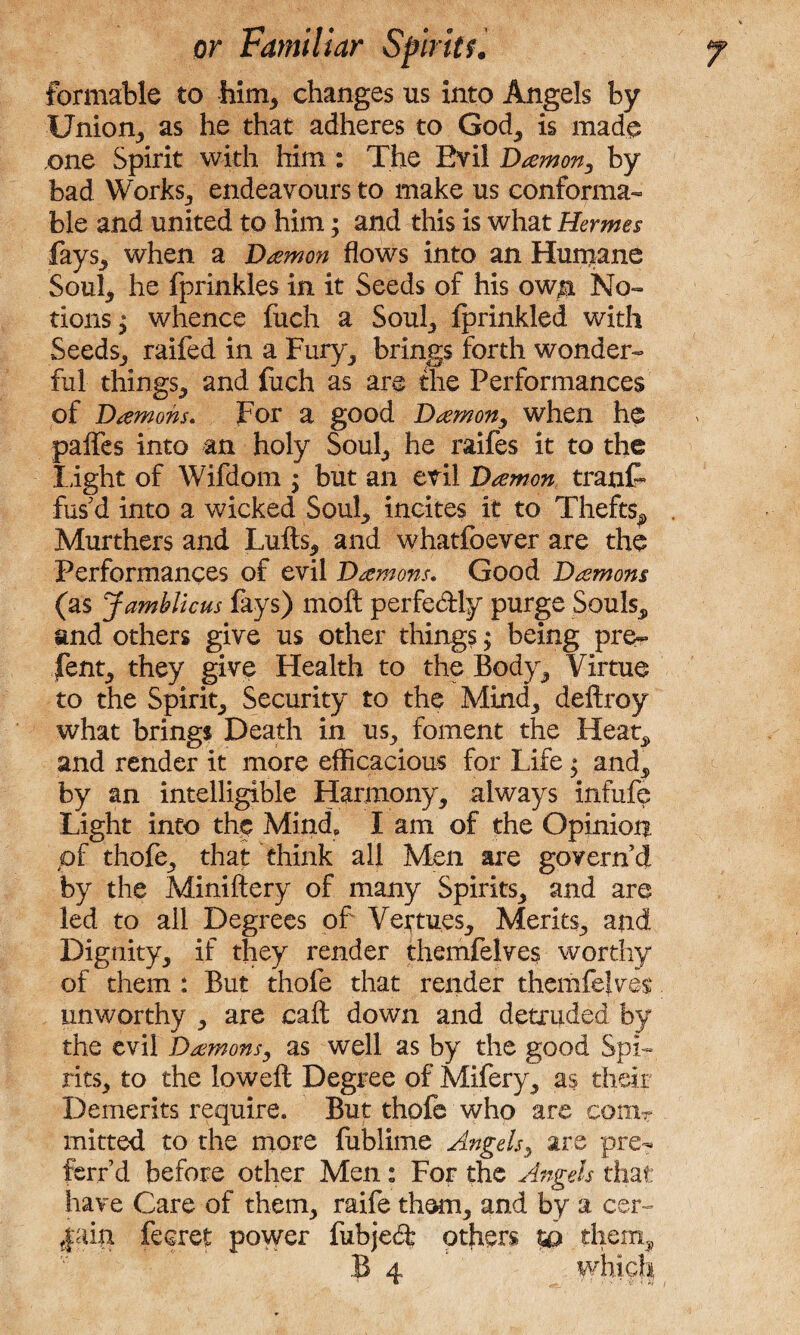 formable to him* changes us into Angels by Union, as he that adheres to God, is made one Spirit with him : The Evil Damon, by bad Works,, endeavours to make us conforma¬ ble and united to him; and this is what Hermes fays, when a Damon flows into an Humane Soul, he fprinkles in it Seeds of his ow$ No¬ tions $ whence fuch a Soul, Iprinkled with Seeds, raifed in a Fury, brings forth wonder¬ ful things, and fuch as are the Performances of Damons. For a good Damon, when he palfes into an holy Soul, he raifes it to the light of Wifdom ; but an evil Damon tranf fus'd into a wicked Soul, incites it to Thefts^ Murthers and Luffs, and whatfoever are the Performances of evil Damons. Good Damons (as Jamblicus fays) moft perfe&ly purge Souls, and others give us other things; being pre~ fent, they give Health to the Body, Virtue to the Spirit, Security to the Mind, deftroy what brings Death in us, foment the Heat, and render it more efficacious for Life $ and, by an intelligible Harmony, always infufe Light into the Mind, I am of the Opinion pf thofe, that think all Men are govern’d by the Miniftery of many Spirits, and are led to all Degrees of Veftues, Merits, and Dignity, if they render themfelves worthy of them : But thofe that render themfelves unworthy , are call down and detruded by the evil Damons, as well as by the good Spi¬ rits, to the loweft Degree of Mifery, as their Demerits require. But thofe who are comT mitted to the more fublime Angels, are pre- ferr’d before other Men: For the Angels that have Care of them, raife them, and by a cer- |ain fecret power fubjedfc others them:, B 4 which