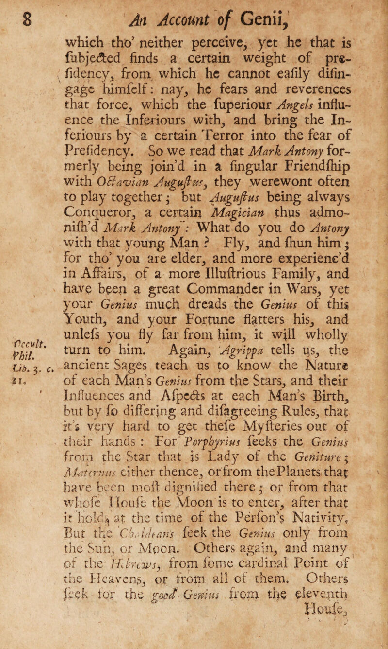 Cccult. mi. Lib. 3. c. SI. which tho’ neither perceive, yet he that is fubje&ed finds a certain weight of pre- fidency, from which he cannot eafily difin- gage himfelf: nay, he fears and reverences that force, which the fuperiour Angels influ¬ ence the Inferiours with, and bring the In- feriours by a certain Terror into the fear of Prefidency. So we read that Mark Antony for¬ merly being join’d in a Angular Friendfhip with OB avian Augujhss, they werewont often to play together 3 but Augufius being always Conqueror, a certain Magician thus admo- niflfd Mark Antony : What do you do Antony with that young Man ? Fly, and fliun him; for tho’ you are elder, and more experienc’d in Affairs, of a more Illuftrious Family, and have been a great Commander in Wars, yet your Genius much dreads the Genius of this Youth, and your Fortune flatters his, and unlefs you fly far from him, it w;ll wholly turn to him. Again, Agrippa tells us, the ancient Sages teach us to know the Nature of each Man’s Genius from the Stars, and their Influences and Afpedb at each Man’s Birth, but by fo differing and difagreeing Rules, that its very hard to get thefe Myfteries out of their hands : For Forphyrius feeks the Genius from the Star that is Lady of the Geniture; Mat emus either thence, or from the Planets that have been moll dignified there 3 or from that whofe Houfe the Moon is to enter, after that it hold4 at the time of the Perfon’s Nativity, But the Che Means feck the Genius only from tine Sun, or Moon. Others again, and many of the tidrews, from feme cardinal Point of the Heavens, or from all of them. Others leek for the Genius from the eleventh I