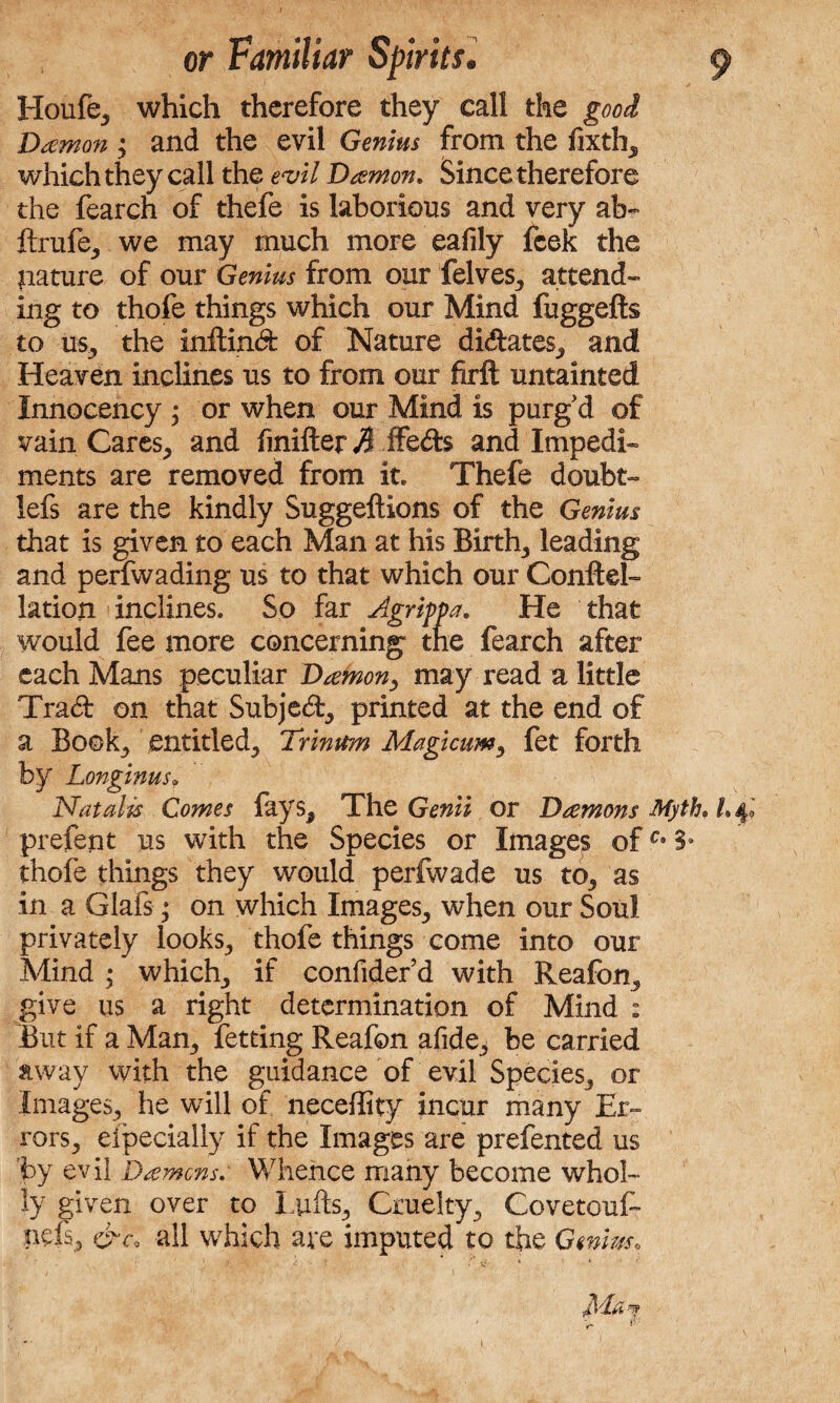 Houfe, which therefore they call the good Damon and the evil Genius from the fixth^ which they call the evil Damon. Since therefore the fearch of thefe is laborious and very ab- ftrufe, we may much more eafily fcek the pature of our Genius from our felves, attend¬ ing to thofe things which our Mind fuggefts to us, the inftind of Nature didates, and Heaven inclines us to from our firft untainted Innocency ; or when our Mind is purg d of vain Cares, and finifter A ifeds and Impedi¬ ments are removed from it. Thefe doubt- lefs are the kindly Suggeftions of the Genius that is given to each Man at his Birth,, leading and perfwading us to that which our Conftel- lation inclines. So far Agrippa. He that would fee more concerning the fearch after each Mans peculiar Damon, may read a little Trad on that Subjed, printed at the end of a Book, entitled, Trinum Magicum, fet forth by Longinus, Natalis Comes lays, The Genii or Damons Myth. 1.4 prefent us with the Species or Images ofc* 3* thofe things they would perfwade us to, as in a Glafs; on which Images, when our Soul privately looks., thofe things come into our Mind • which, if confider’d with Reafon, give us a right determination of Mind : But if a Mam, fetting Reafon afide, be carried away with the guidance of evil Species, or Images, he will of neceflity incur many Er¬ rors, efpecially if the Images are prefented us 'by evil Damons. Whence many become whol¬ ly given over to Lufts, Cruelty, CovetouC pels, &c. all which are imputed to the Genius.