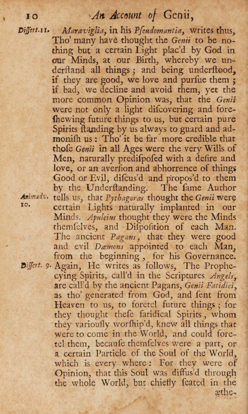 Vijfert* n. Animadv« 10. 9 Adaraviglia, in his Pfeudomantia, writes thus.* Tho* many have thought the Genii to be no¬ thing but a certain Light plac’d by God in our Minds., at our Birttg whereby we un- derftand all things j and being underftood, if they are good., we love and purfue them ; if bad^ we decline and avoid therm, yet the more common Opinion was^ that the Genii were not only a light difcovering and fore- fliewing future things to us., but certain pure Spirits ftanding by us always to guard and ad- monifh us: Tho’ it be far more credible that thofe Genii in all Ages were the very Wills of Mem, naturally predifpofed with a defire and love., or an averflon and abhorrence of things Good or Evi^ difcus’d and propos’d to them by the Underftanding. The fame Author tells us., that Pythagoras thought the Genii were certain Lights naturally implanted in our Minds. Apulews thought they were the Minds themfelves,, and Difpofition of each Man. The ancient Pagans, that they were good and evil Daemons appointed to each Man^ from the beginning ., for his Governance. Again., He writes as follows., The Prophe- cying Spirits, call’d in the Scriptures Angels, are call'd by the ancient Pagans., Genii Fatidici\ as tho’ generated from God., and fent from Heaven to us^ to foretel future things; for they thought thefe fatidical Spirits ., whom they varioufly worfhip’d^ knew all things that were to come in the World., and could fore- ' tel them., becaufe themfelves were a part, or a certain Particle of the Soul of the Worlds which is every where: For they were of Opinion^ that this Soul was diffus’d through the whole World,, but chiefly feated in the