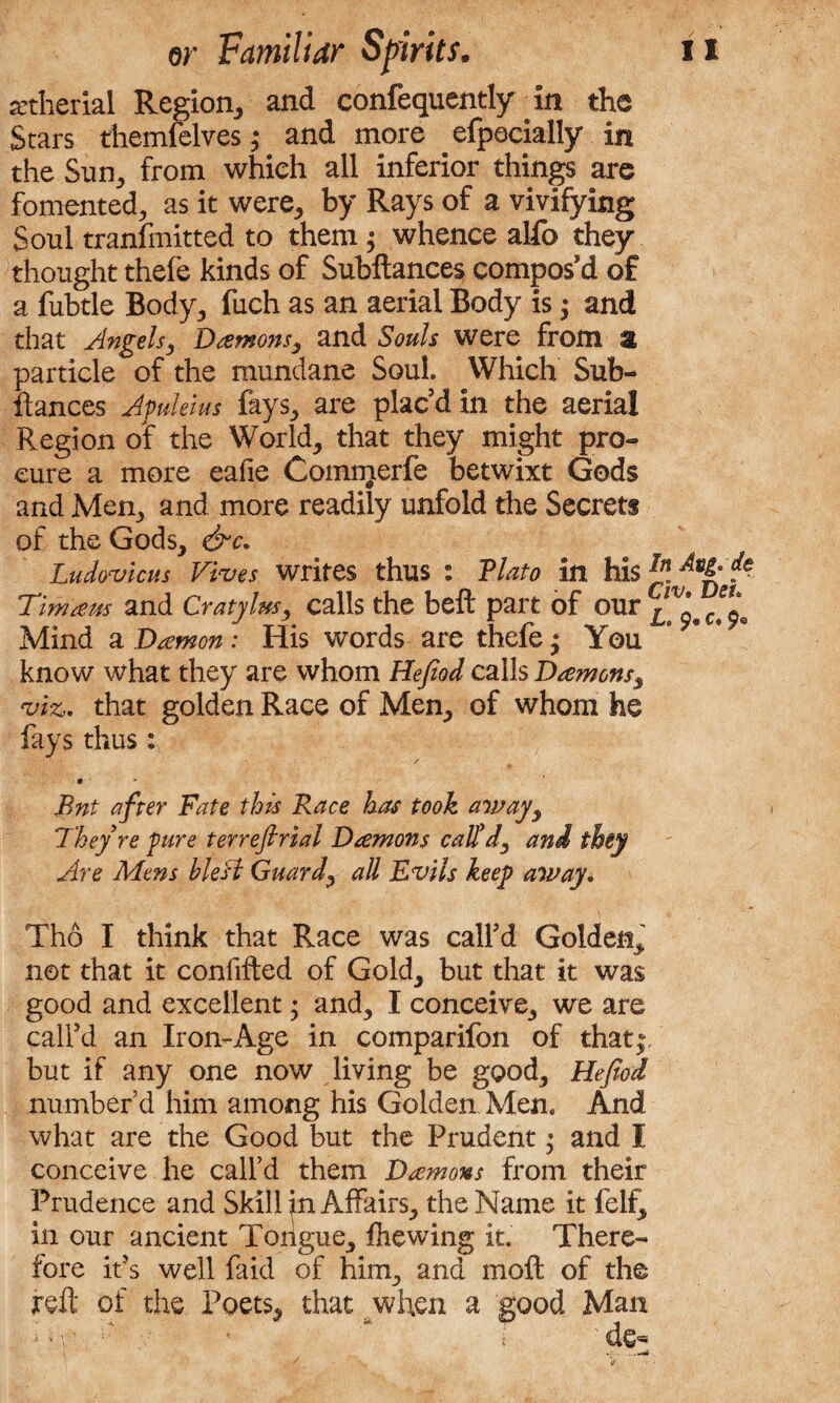 setherial Region, and confequently in the Stars themfelves; and more efpecially in the Sun, from which all inferior things are fomented, as it were, by Rays of a vivifying Soul transmitted to them ; whence alfo they thought thefe kinds of Subftances compos'd of a fubtle Body, fuch as an aerial Body is; and that Angels, Damons, and Souls were from % particle of the mundane Soul. Which Sub¬ ftances Apukius fays, are plac'd in the aerial Region of the World, that they might pro¬ cure a more eafie Commerfe betwixt Gods and Men, and more readily unfold the Secrets of the Gods, &c. Ludovicus Fives, writes thus : Plato in his ^ p Tim aw and Cratylus, calls the beft part of our Mind a Damon; His words are thefe • You know what they are whom Hefiod calls Damons■, viz. that golden Race of Men, of whom he fays thus: ♦ Bnt after Fate this Race has took away, They re pure terrefirial Damons call'd, and they Are Mens blest Guard, all Evils keep away. Tho I think that Race was call'd Golden^ not that it confifted of Gold, but that it was good and excellent; and, I conceive, we are call'd an Iron-Age in comparifon of that;, but if any one now living be good, Hefiod number d him among his Golden Men. And what are the Good but the Prudent • and I conceive he call’d them Damons from their Prudence and Skill in Affairs, the Name it felf, in our ancient Tongue, ftiewing it. There¬ fore it's well fa id of him, and moft of the reft of the Poets, that when a good Man