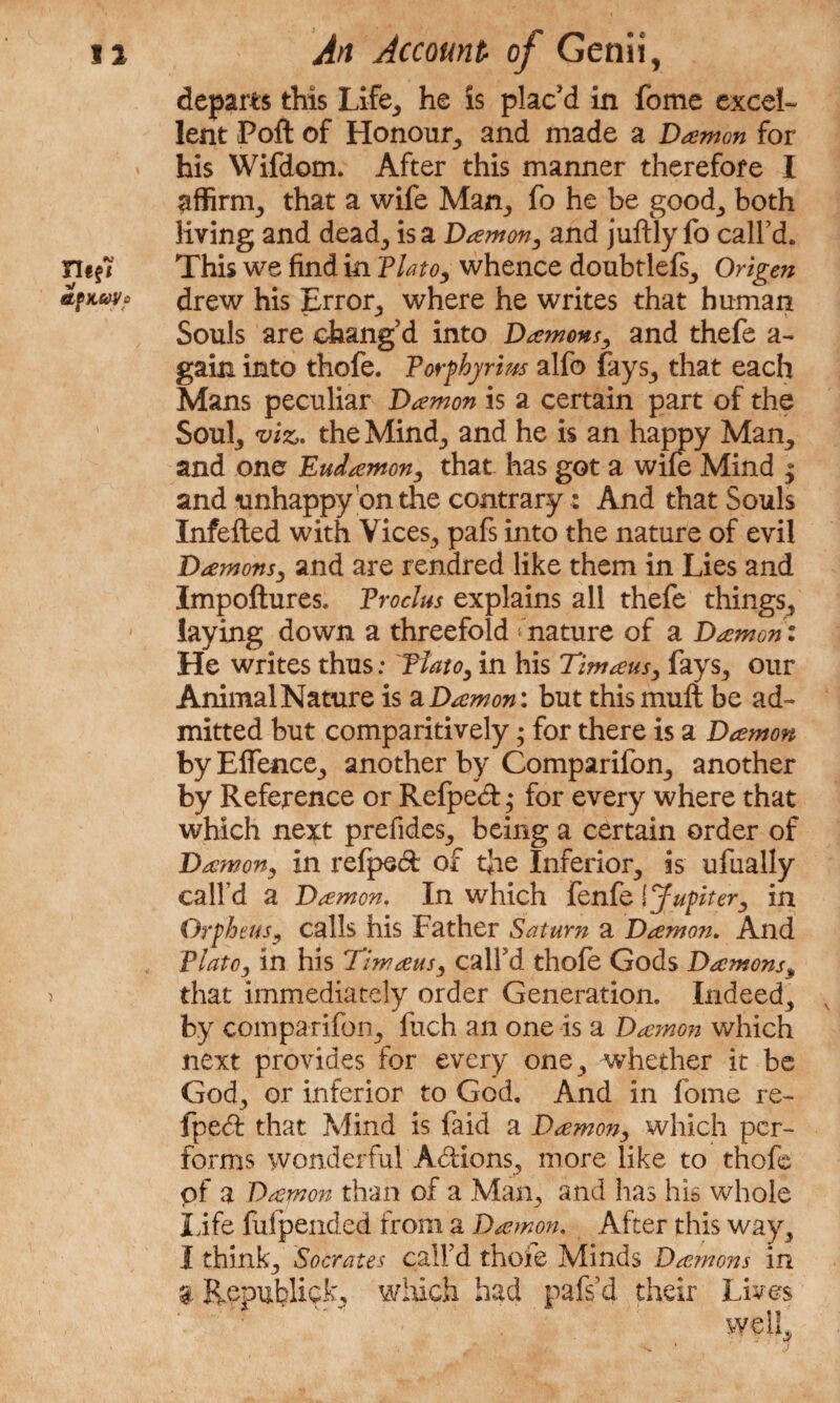 departs this Life, he is plac'd in fome excel¬ lent Poft of Honour, and made a Damon for his Wifdom. After this manner therefore I affirm, that a wife Man, fo he be good, both living and dead, is a Damon, and juftly fo call’d. This we find in Plato, whence doubtlefs, Origen drew his Error, where he writes that human Souls are chang’d into Damons, and thefe a- gain into thofe. Porphyrins alfo fays, that each Mans peculiar Damon is a certain part of the Soul, viz. the Minfin and he is an happy Man., and one Eudamon, that has got a wife Mind ; and unhappy on the contrary: And that Souls Infefted with Vices., pafs into the nature of evil Damons, and are rendred like them in Lies and Impoftures. Proclus explains all thefe things., laying down a threefold nature of a Damon: He writes thus: Plato, in his Timaus, fays, our Animal Nature is a Damon: but this mull be ad¬ mitted but comparitively; for there is a Damon by Effence, another by Comparifon, another by Reference or Refpecf j for every where that which next prefides, being a certain order of Damon, in refpe& of the Inferior, is ufually call’d a Damon. In which fenfe \ Jupiter, in Orpheus, calls his Father Saturn a Damon. And Plato, in his Timaus, call’d thofe Gods Damons„ that immediately order Generation. Indeed, by comparifon, fuch an one is a Damon which next provides for every one, whether it be God, or inferior to God. And in fome re- fpedl that Mind is faid a Damon, which per¬ forms wonderful Actions, more like to thofe pf a Damon than of a Man, and has his whole life fiifpended from a Damon. After this way, I think, Socrates call’d thoie Minds Damons in '4 Republic^ which had pafs d their Lives