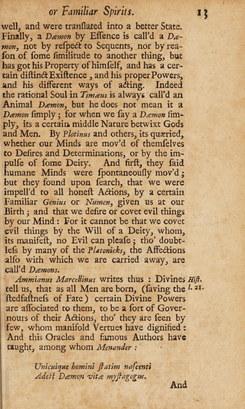 well, and were tranflated into a better State. Finally, a Damon by Effence is call'd a Da-* mon, not by refped to Sequents, nor by rea- Ion of fome fimilitude to another things but has got his Property of himfelf, and has a cer~ tain diftindExiftence , and his proper Powers, and his different ways of ading. Indeed the rational Soul in Timaus is always call'd an Animal Damon3 but he does not mean it a Damon fimply; for when we fay a Damon lim¬ ply, its a certain middle Nature betwixt Gods and Men. By Plotinus and others, its queried, whether our Minds are mov'd of themfelves to Defires and Determinations, or by the im~ pulfe of fome Deity. And firft, they faid humane Minds were Ipontaneoufly mov’d; but they found upon fearch, that we were impelfd to all honeft Adions, by a certain Familiar Genius or Numen, given us at our Birth; and that we defire or covet evil things by our Mind: For it cannot be that we covet evil things by the Will of a Deity, whom, its manifeft, no Evil can pleafe; tho' doubt- lefs by many of the Platonicks, the Affedions alfo with which we are carried away, are call'd Damons. Ammianus MarceUinus writes thus : Divines Hift* tell us, that as all Men are born, (faving the 2Ia ftedfaftnefs of Fate) certain Divine Powers are affociated to them, to be a fort of Gover- nours of their Adions, tho' they are feen by few, whom manifold Vertues have dignified : And this Oracles and famous Authors have taught, among whom Menander : ZInicuique homini ftatim nafcenti AdeH Damon vita myftagogm. ^ \ And